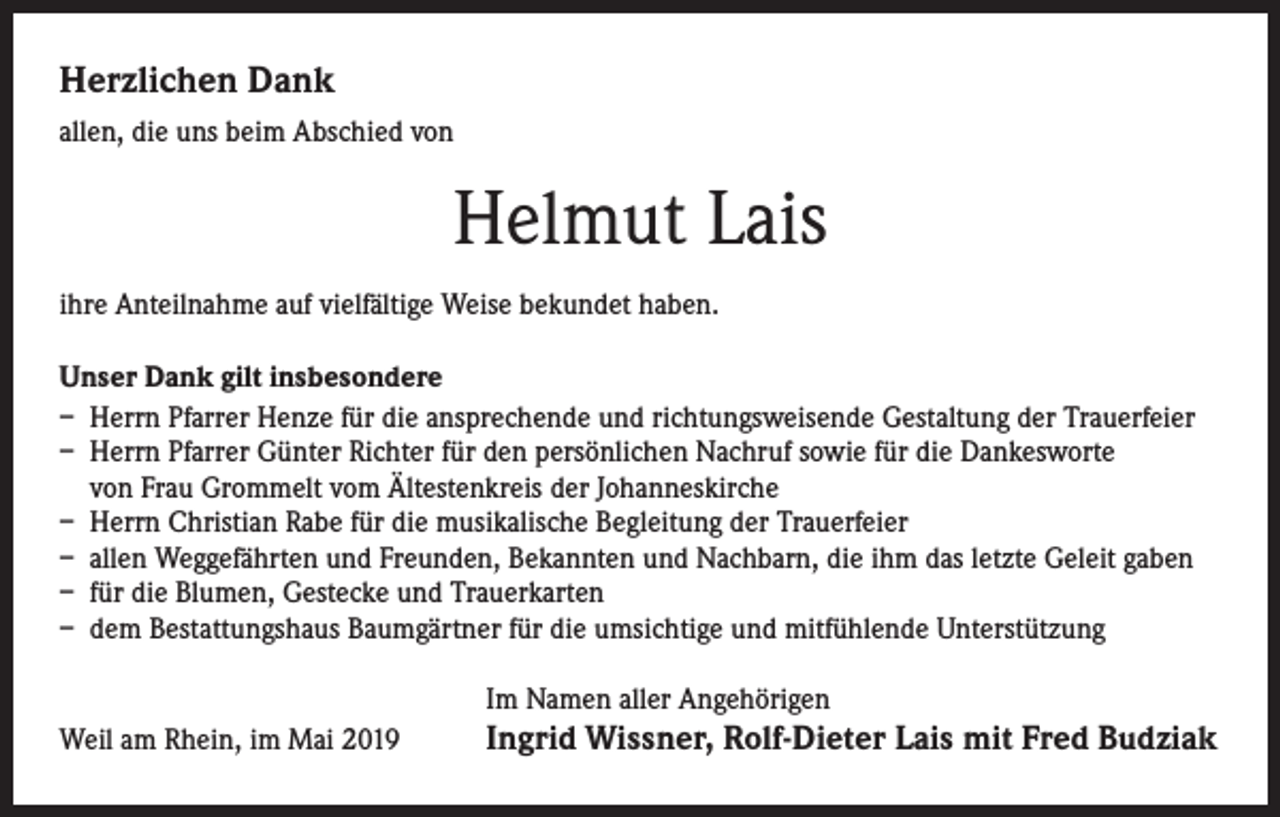 <p>Herzlichen Dank<br />allen, die uns beim Abschied von</p><p>Helmut Lais<br />ihre Anteilnahme auf vielfältige Weise bekundet haben.<br />Unser Dank gilt insbesondere<br />– Herrn Pfarrer Henze für die ansprechende und richtungsweisende Gestaltung der Trauerfeier<br />– Herrn Pfarrer Günter Richter für den persönlichen Nachruf sowie für die Dankesworte<br />von Frau Grommelt vom Ältestenkreis der Johanneskirche<br />– Herrn Christian Rabe für die musikalische Begleitung der Trauerfeier<br />– allen Weggefährten und Freunden, Bekannten und Nachbarn, die ihm das letzte Geleit gaben<br />– für die Blumen, Gestecke und Trauerkarten<br />– dem Bestattungshaus Baumgärtner für die umsichtige und mitfühlende Unterstützung<br />Im Namen aller Angehörigen<br />Weil am Rhein, im Mai 2019</p><p>Ingrid Wissner, Rolf-Dieter Lais mit Fred Budziak</p>