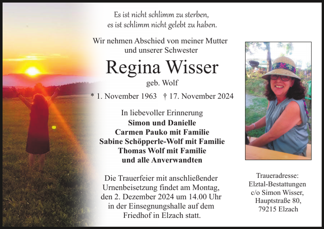 <p>Es ist nicht schlimm zu sterben,<br />es ist schlimm nicht gelebt zu haben.<br />Wir nehmen Abschied von meiner Mutter<br />und unserer Schwester</p><p>Regina Wisser<br />geb. Wolf<br />* 1. November 1963 † 17. November 2024<br />In liebevoller Erinnerung<br />Simon und Danielle<br />Carmen Pauko mit Familie<br />Sabine Schöpperle-Wolf mit Familie<br />Thomas Wolf mit Familie<br />und alle Anverwandten<br />Die Trauerfeier mit anschließender<br />Urnenbeisetzung findet am Montag,<br />den 2. Dezember 2024 um 14.00 Uhr<br />in der Einsegnungshalle auf dem<br />Friedhof in Elzach statt.</p><p>Traueradresse:<br />Elztal-Bestattungen<br />c/o Simon Wisser,<br />Hauptstraße 80,<br />79215 Elzach</p>
