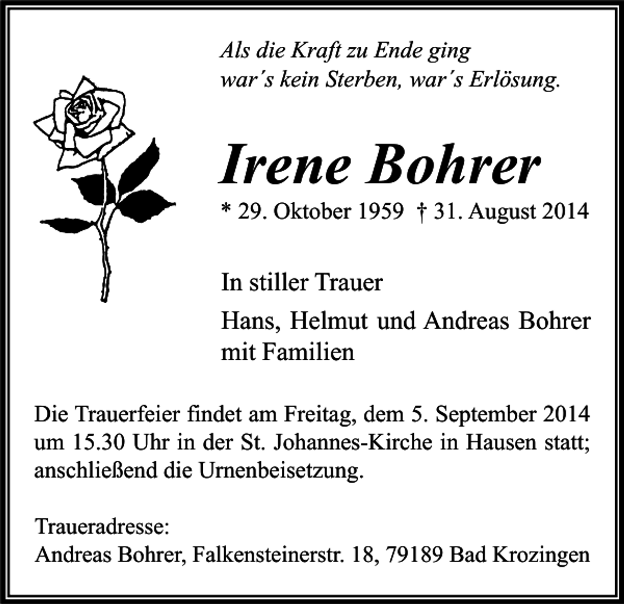 <p>Als die Kraft zu Ende ging<br />war´s kein Sterben, war´s Erlösung.</p><p>Irene Bohrer</p><p>* 29. Oktober 1959 † 31. August 2014</p><p>In stiller Trauer<br />Hans, Helmut und Andreas Bohrer<br />mit Familien<br />Die Trauerfeier findet am Freitag, dem 5. September 2014<br />um 15.30 Uhr in der St. Johannes-Kirche in Hausen statt;<br />anschließend die Urnenbeisetzung.<br />Traueradresse:<br />Andreas Bohrer, Falkensteinerstr. 18, 79189 Bad Krozingen</p>