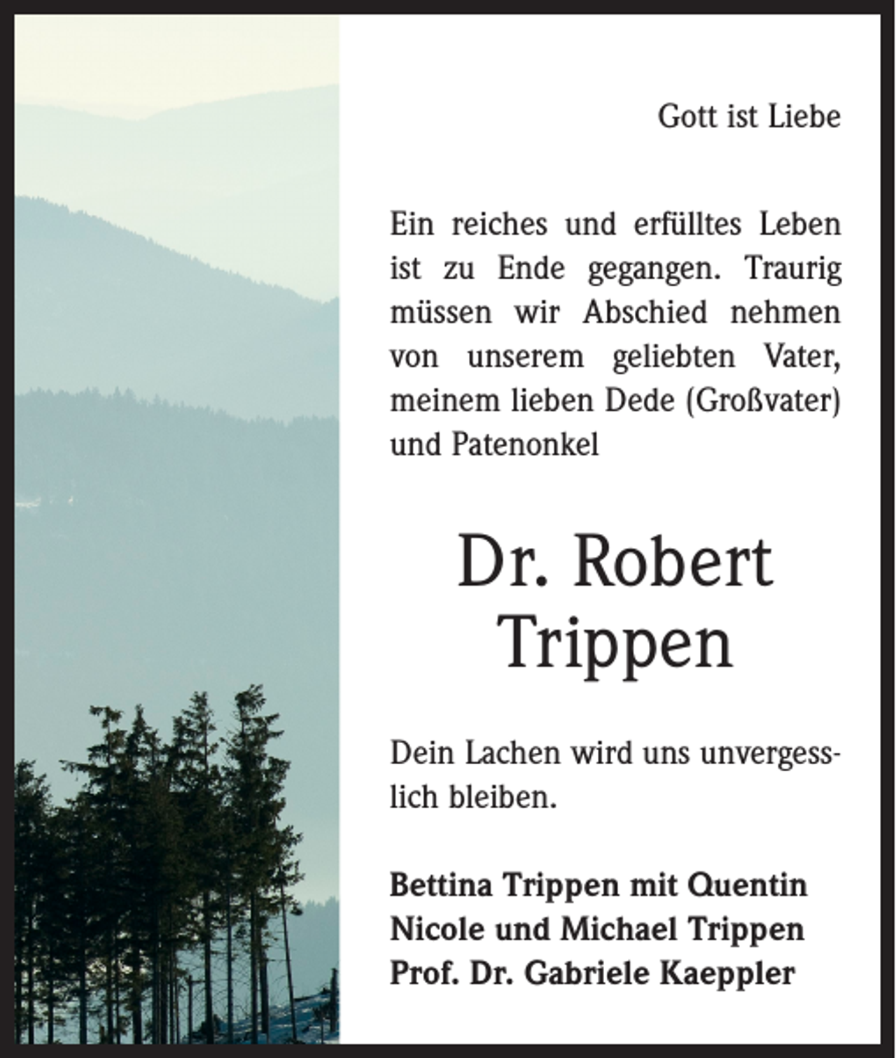 <p>Gott ist Liebe<br />Ein reiches und erfülltes Leben<br />ist zu Ende gegangen. Traurig<br />müssen wir Abschied nehmen<br />von unserem geliebten Vater,<br />meinem lieben Dede (Großvater)<br />und Patenonkel</p><p>Dr. Robert<br />Trippen<br />Dein Lachen wird uns unvergess­<br />lich bleiben.<br />Bettina Trippen mit Quentin<br />Nicole und Michael Trippen<br />Prof. Dr. Gabriele Kaeppler</p>