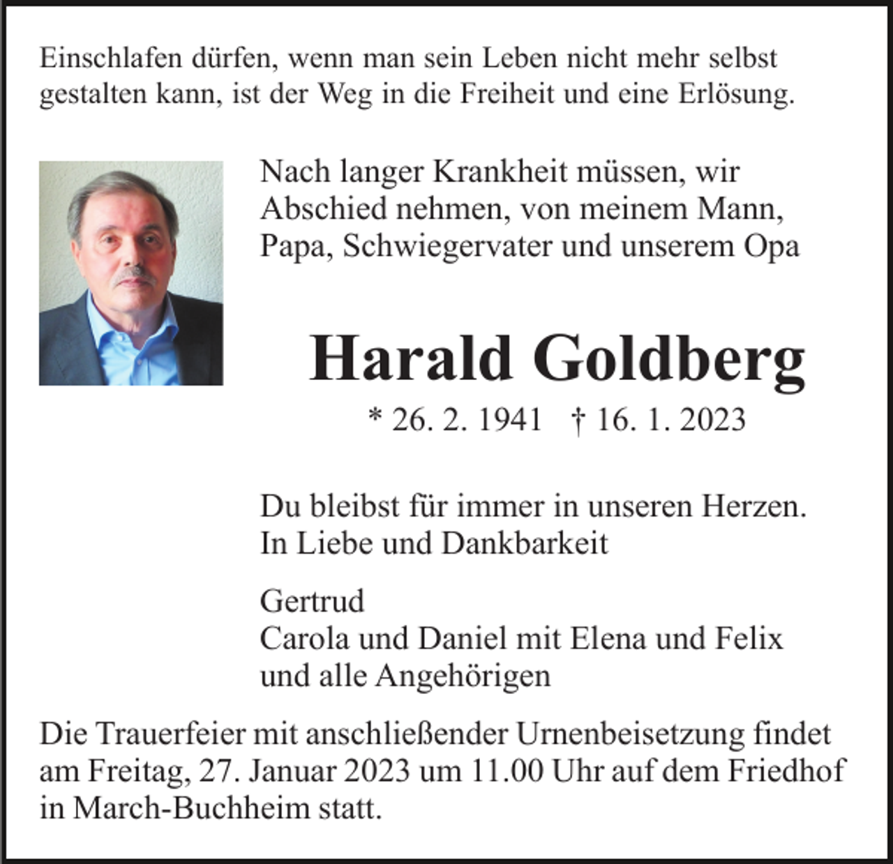<p>Einschlafen dürfen, wenn man sein Leben nicht mehr selbst<br />gestalten kann, ist der Weg in die Freiheit und eine Erlösung.</p><p>Nach langer Krankheit müssen, wir<br />Abschied nehmen, von meinem Mann,<br />Papa, Schwiegervater und unserem Opa</p><p>Harald Goldberg<br />* 26. 2. 1941 † 16. 1. 2023<br />Du bleibst für immer in unseren Herzen.<br />In Liebe und Dankbarkeit<br />Gertrud<br />Carola und Daniel mit Elena und Felix<br />und alle Angehörigen<br />Die Trauerfeier mit anschließender Urnenbeisetzung findet<br />am Freitag, 27. Januar 2023 um 11.00 Uhr auf dem Friedhof<br />in March-Buchheim statt.</p>