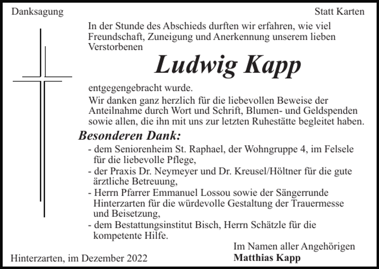 <p>Danksagung</p><p>Statt Karten<br />In der Stunde des Abschieds durften wir erfahren, wie viel<br />Freundschaft, Zuneigung und Anerkennung unserem lieben<br />Verstorbenen</p><p>Ludwig Kapp</p><p>entgegengebracht wurde.<br />Wir danken ganz herzlich für die liebevollen Beweise der<br />Anteilnahme durch Wort und Schrift, Blumen- und Geldspenden<br />sowie allen, die ihn mit uns zur letzten Ruhestätte begleitet haben.</p><p>Besonderen Dank:<br />- dem Seniorenheim St. Raphael, der Wohngruppe 4, im Felsele<br />für die liebevolle Pflege,<br />- der Praxis Dr. Neymeyer und Dr. Kreusel/Höltner für die gute<br />ärztliche Betreuung,<br />- Herrn Pfarrer Emmanuel Lossou sowie der Sängerrunde<br />Hinterzarten für die würdevolle Gestaltung der Trauermesse<br />und Beisetzung,<br />- dem Bestattungsinstitut Bisch, Herrn Schätzle für die<br />kompetente Hilfe.<br />Im Namen aller Angehörigen<br />Matthias Kapp<br />Hinterzarten, im Dezember 2022</p>