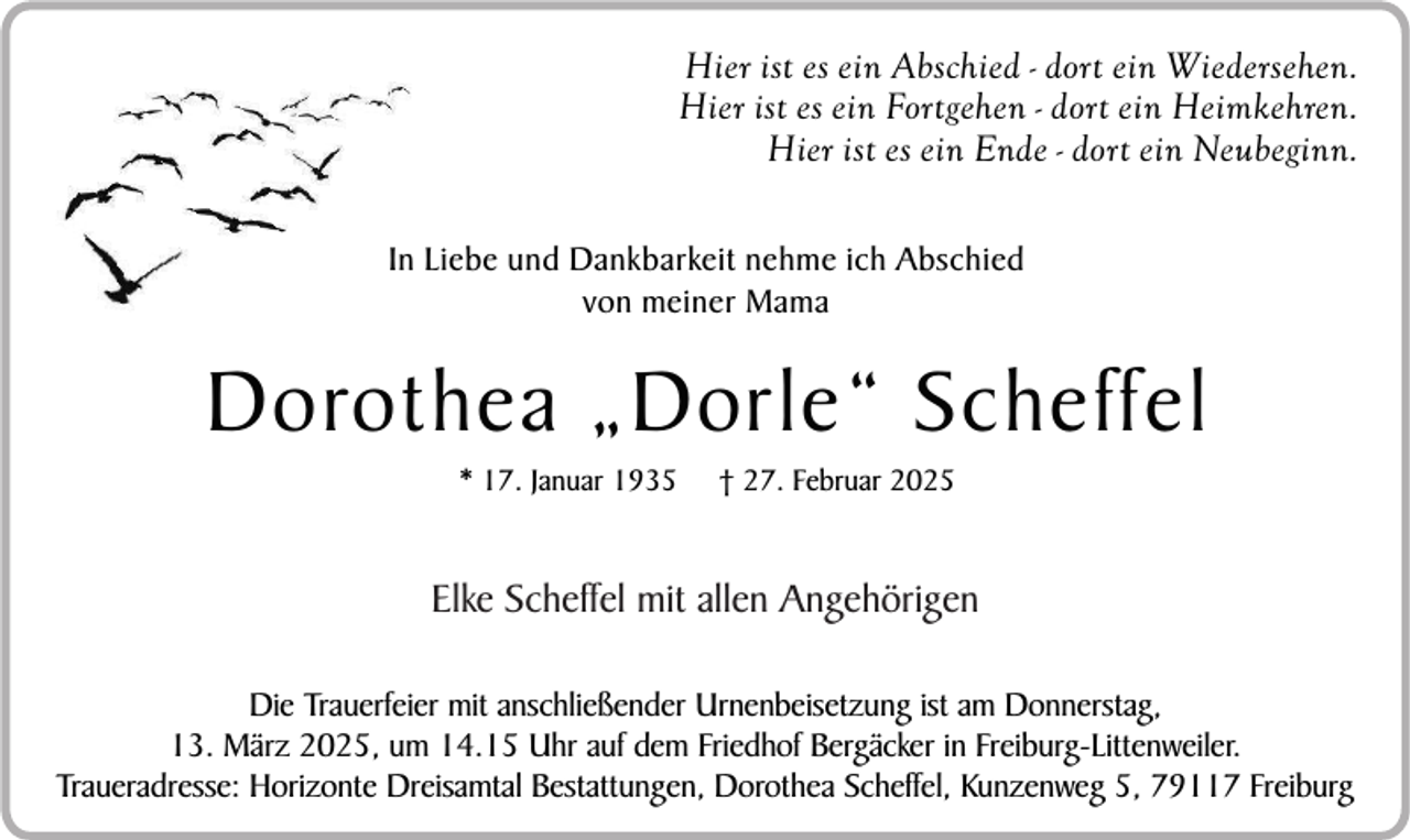 <p>Hier ist es ein Abschied - dort ein Wiedersehen.<br />Hier ist es ein Fortgehen - dort ein Heimkehren.<br />Hier ist es ein Ende - dort ein Neubeginn.<br />In Liebe und Dankbarkeit nehme ich Abschied<br />von meiner Mama</p><p>Dorothea „Dorle“ Scheffel<br />* 17. Januar 1935</p><p>† 27. Februar 2025</p><p>Elke Scheffel mit allen Angehörigen<br />Die Trauerfeier mit anschließender Urnenbeisetzung ist am Donnerstag,<br />13. März 2025, um 14.15 Uhr auf dem Friedhof Bergäcker in Freiburg-Littenweiler.<br />Traueradresse: Horizonte Dreisamtal Bestattungen, Dorothea Scheffel, Kunzenweg 5, 79117 Freiburg</p>