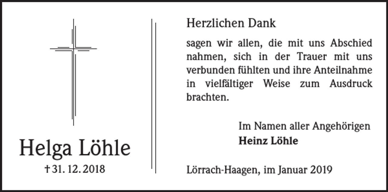 <p>Herzlichen Dank<br />sagen wir allen, die mit uns Abschied<br />nahmen, sich in der Trauer mit uns<br />­verbunden fühlten und ihre Anteilnahme<br />in vielfältiger Weise zum Ausdruck<br />­brachten.</p><p>Helga Löhle<br />† 31. 12. 2018</p><p>Im Namen aller Angehörigen<br />Heinz Löhle<br />Lörrach-Haagen, im Januar 2019</p>