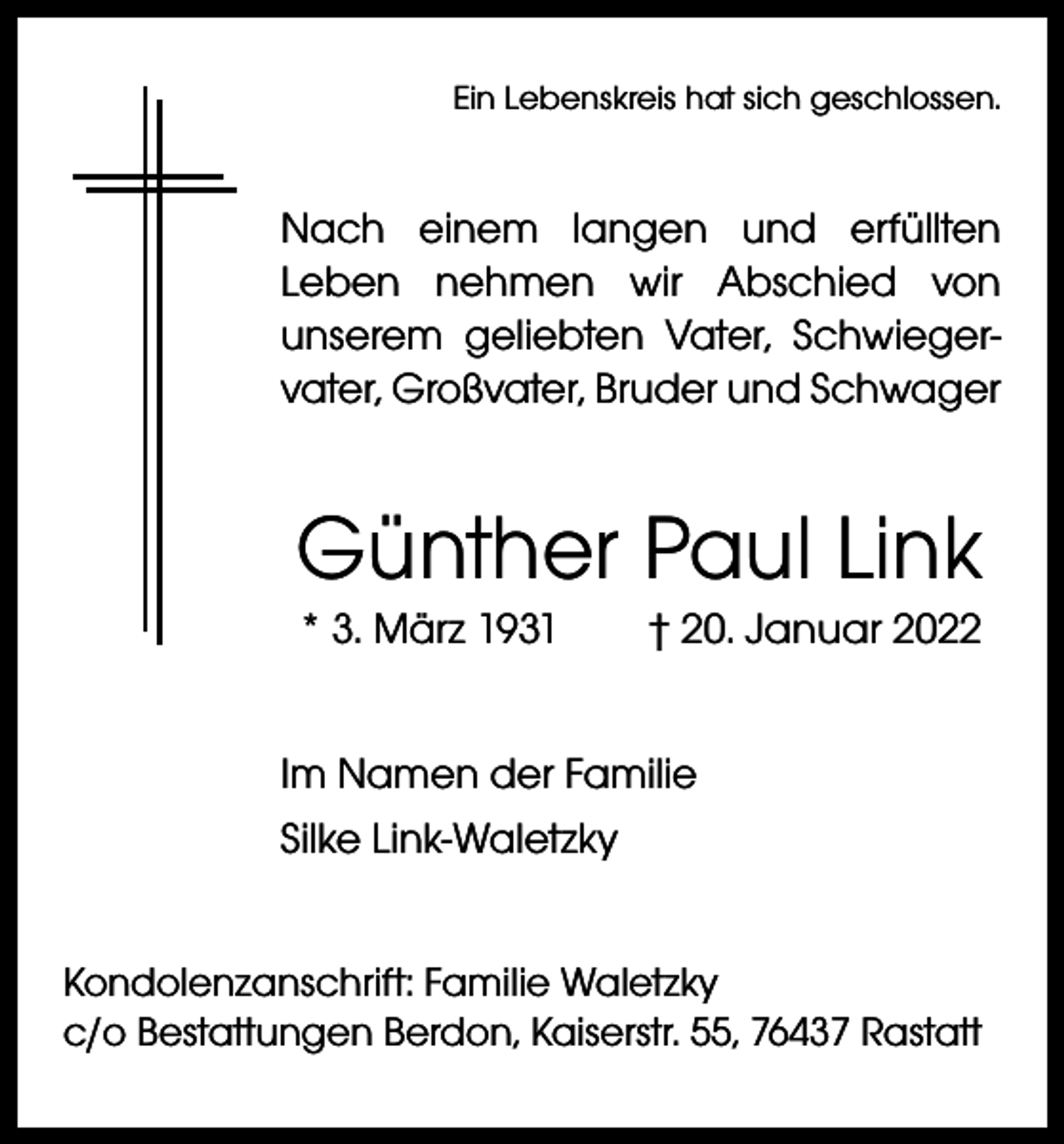 <p>Ein Lebenskreis hat sich geschlossen.</p><p>Nach einem langen und erfüllten<br />­Leben nehmen wir Abschied von<br />­unserem ­geliebten Vater, Schwiegervater, Großvater, Bruder und Schwager</p><p>Günther Paul Link<br />* 3. März 1931 † 20. Januar 2022<br />Im Namen der Familie<br />Silke Link-Waletzky<br />Kondolenzanschrift: Familie Waletzky<br />c/o Bestattungen Berdon, Kaiserstr. 55, 76437 Rastatt</p>