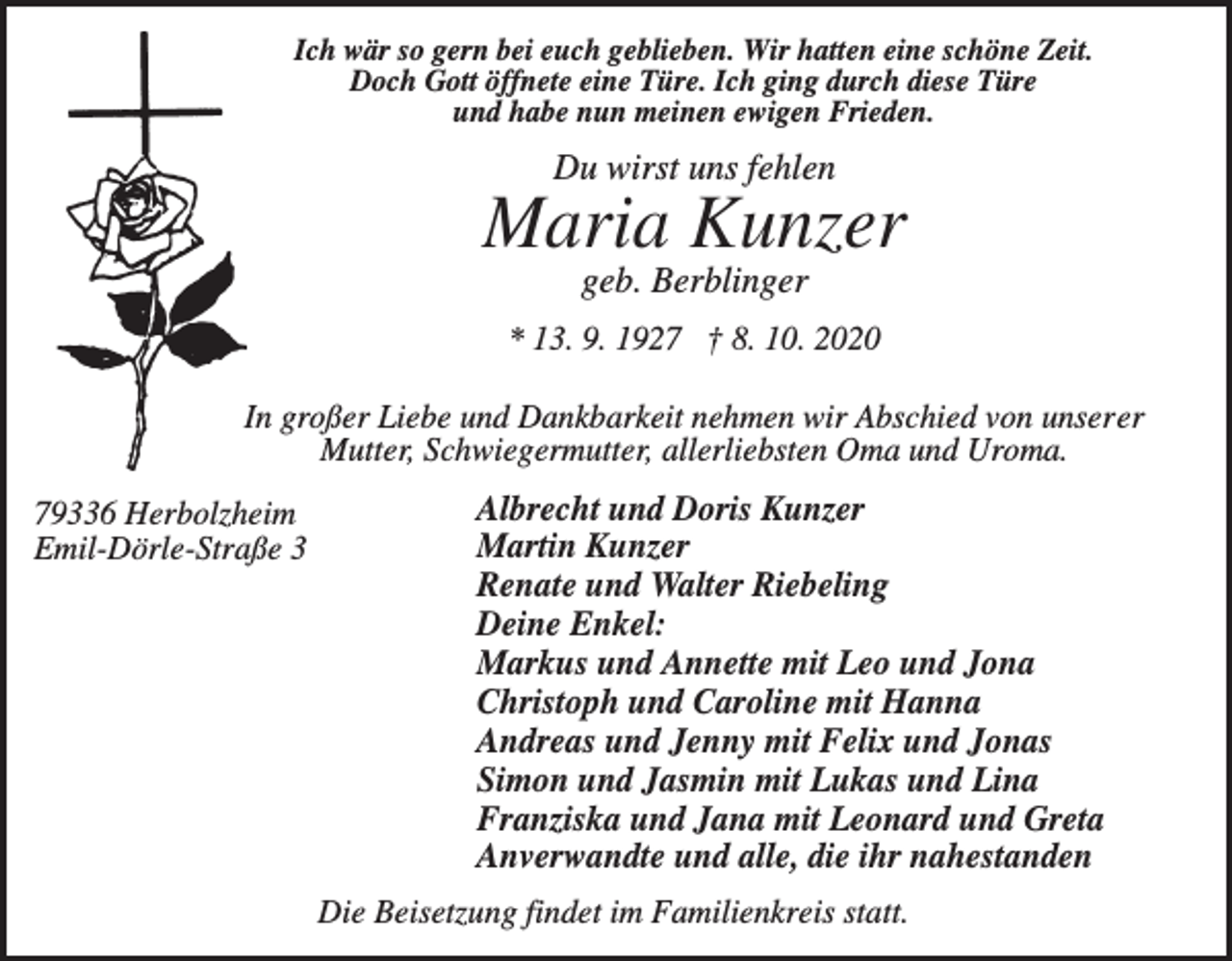 <p>Ich wär so gern bei euch geblieben. Wir hatten eine schöne Zeit.<br />Doch Gott öffnete eine Türe. Ich ging durch diese Türe<br />und habe nun meinen ewigen Frieden.</p><p>Du wirst uns fehlen</p><p>Maria Kunzer<br />geb. Berblinger<br />* 13. 9. 1927 † 8. 10. 2020<br />In großer Liebe und Dankbarkeit nehmen wir Abschied von unserer<br />Mutter, Schwiegermutter, allerliebsten Oma und Uroma.<br />79336 Herbolzheim<br />Emil-Dörle-Straße 3</p><p>Albrecht und Doris Kunzer<br />Martin Kunzer<br />Renate und Walter Riebeling<br />Deine Enkel:<br />Markus und Annette mit Leo und Jona<br />Christoph und Caroline mit Hanna<br />Andreas und Jenny mit Felix und Jonas<br />Simon und Jasmin mit Lukas und Lina<br />Franziska und Jana mit Leonard und Greta<br />Anverwandte und alle, die ihr nahestanden<br />Die Beisetzung findet im Familienkreis statt.</p>