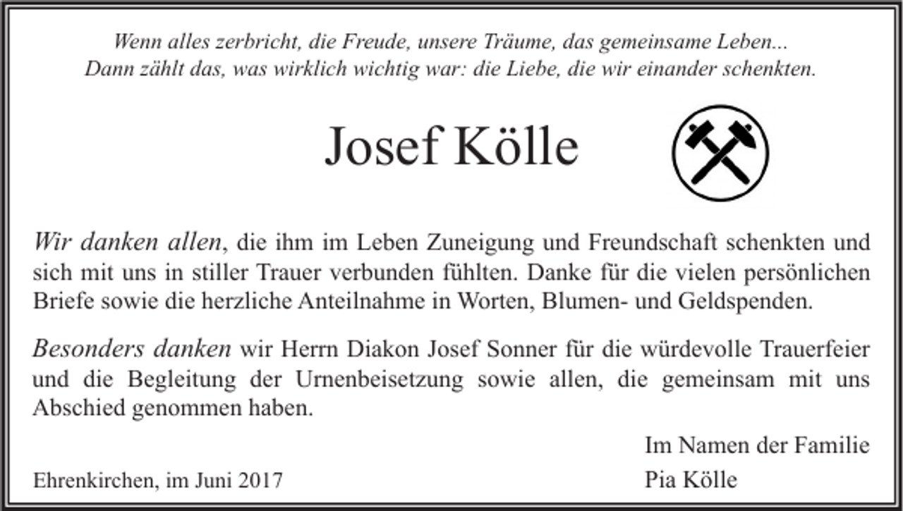 <p>Wenn<br />We<br />n n all<br />alles<br />es z er<br />zerbricht,<br />bri c ht, didie<br />e FrFreude,<br />e u d e, u unsere<br />ns er e TrTräume,<br />ä u m e, d das<br />as g gemeinsame<br />e m ei ns a m e LLeben...<br />e b e n...<br />DDann<br />a n n z zählt<br />ä hlt ddas,<br />as, wwas<br />as wir<br />wirklich<br />kli c h wi<br />wichtig<br />c hti g wwar:<br />ar: didie<br />e LiLiebe,<br />e b e, didie<br />e wir<br />wireieinander<br />n a n d er s schenkten.<br />c h e n kt e n.</p><p>JJosef<br />os ef Kölle<br />K öll e<br />Wird danken<br />Wir<br />a n k e n all<br />allen<br />e n , die<br />di e ihm<br />i h m im<br />i m Leben<br />L e b e n Zuneigung<br />Z u n ei g u n g und<br />u n d Freundschaft<br />Fr e u n ds c h aft schenkten<br />s c h e n kt e n und<br />und</p><p>si<br />c h mit<br />mit uns<br />u ns iinn still<br />er Trauer<br />Tr a u er verbunden<br />v er b u n d e n ffühlten.<br />ü hlt e n. Danke<br />D a n k e ffür<br />ür die<br />di e vielen<br />vi el e n persönlichen<br />p ers ö nli c h e n<br />sich<br />stiller<br />Briefe<br />BlumenBri<br />ef e ssowie<br />o wi e didie<br />e hherzliche<br />er zli c h e Anteilnahme<br />A nt eil n a h m e i in<br />n Worten,<br />W ort e n, Bl<br />u m e n- uund<br />n d Geldspenden.<br />G el ds p e n d e n.</p><p>BBesonders<br />es o n d ers ddanken<br />a n k e n wir<br />wir Herrn<br />H err n Diakon<br />Di a k o n Josef<br />J os ef Sonner<br />S o n n er ffür<br />ür die<br />di e würdevolle<br />w ür d e v oll e Trauerfeier<br />Tr a u erf ei er</p><p>und<br />die<br />allen,<br />die<br />u n d di<br />e Begleitung<br />B e gl eit u n g dder<br />er Urnenbeisetzung<br />Ur n e n b eis et z u n g ssowie<br />o wi e all<br />e n, di<br />e ggemeinsam<br />e m ei ns a m mit<br />mit uuns<br />ns<br />Abschied<br />A bs c hi e d ggenommen<br />e n o m m e n hhaben.<br />a b e n.<br />IImm Namen<br />N a m e n der<br />d er Familie<br />F a mili e<br />EEhrenkirchen,<br />hr e n kir c h e n, i im<br />m JJuni<br />u ni 22<br />Pi<br />a Kölle<br />K öll e<br />Pia</p>