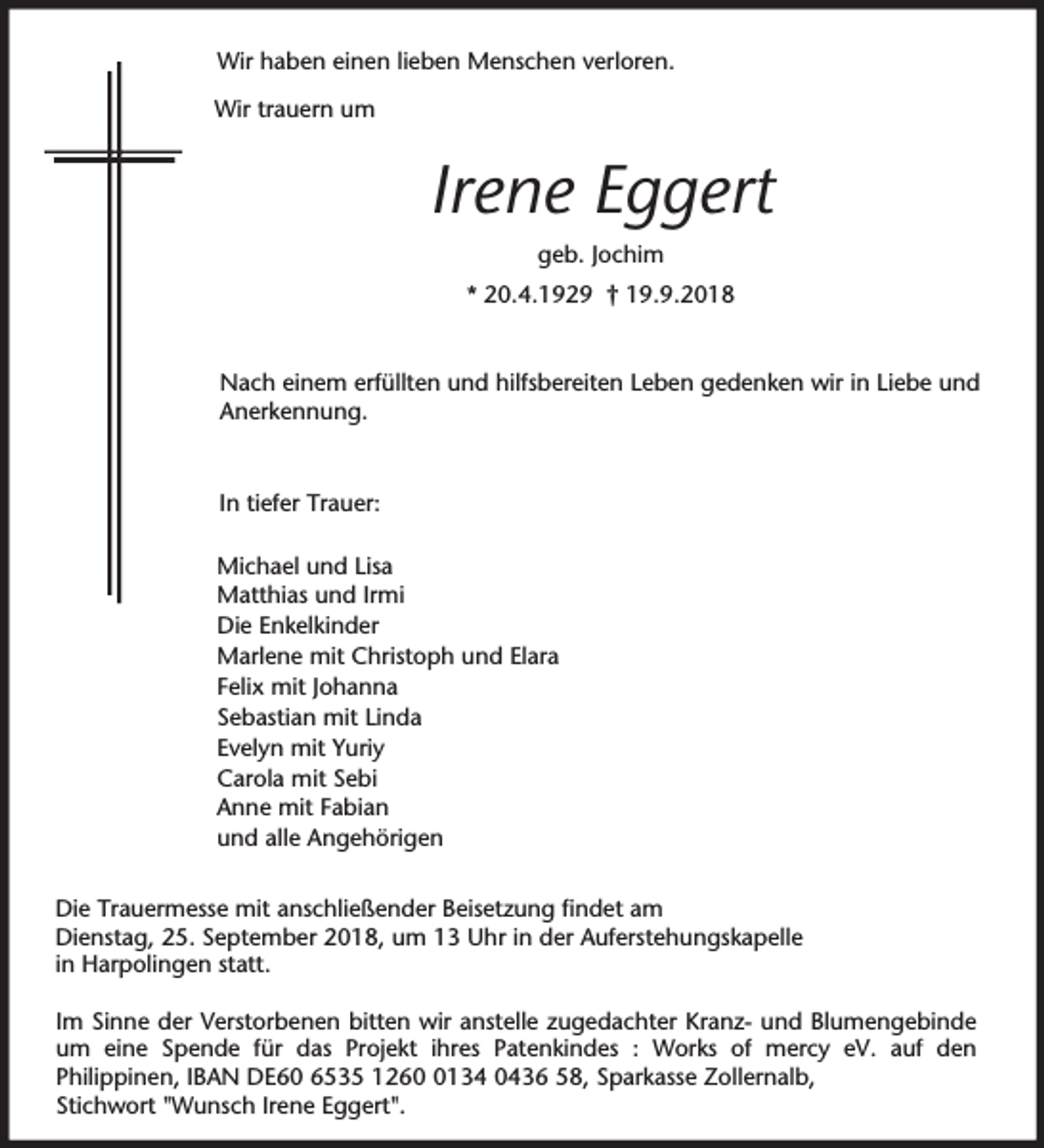 <p>Wir haben einen lieben Menschen verloren.<br />Wir trauern um</p><p>Irene Eggert<br />geb. Jochim<br />* 20.4.1929 † 19.9.2018</p><p>Nach einem erfüllten und hilfsbereiten Leben gedenken wir in Liebe und<br />Anerkennung.</p><p>In tiefer Trauer:<br />Michael und Lisa<br />Matthias und Irmi<br />Die Enkelkinder<br />Marlene mit Christoph und Elara<br />Felix mit Johanna<br />Sebastian mit Linda<br />Evelyn mit Yuriy<br />Carola mit Sebi<br />Anne mit Fabian<br />und alle Angehörigen<br />Die Trauermesse mit anschließender Beisetzung findet am<br />Dienstag, 25. September 2018, um 13 Uhr in der Auferstehungskapelle<br />in Harpolingen statt.<br />Im Sinne der Verstorbenen bitten wir anstelle zugedachter Kranz- und Blumengebinde<br />um eine Spende für das Projekt ihres Patenkindes : Works of mercy eV. auf den<br />Philippinen, IBAN DE60 6535 126134 0436 58, Sparkasse Zollernalb,<br />Stichwort "Wunsch Irene Eggert".</p>