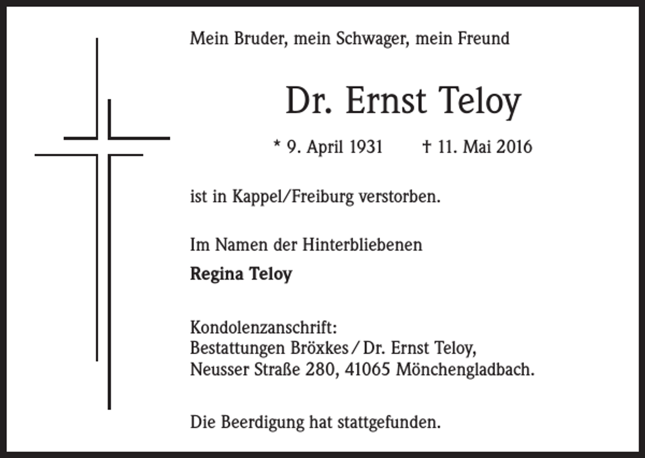 <p>Mein Bruder, mein Schwager, mein Freund</p><p>Dr. Ernst Teloy<br />* 9. April 1931 † 11. Mai 2016<br />ist in Kappel/Freiburg verstorben.<br />Im Namen der Hinterbliebenen<br />Regina Teloy<br />Kondolenzanschrift:<br />Bestattungen Bröxkes / Dr. Ernst Teloy,<br />Neusser Straße 280, 41065 Mönchengladbach.<br />Die Beerdigung hat stattgefunden.</p>