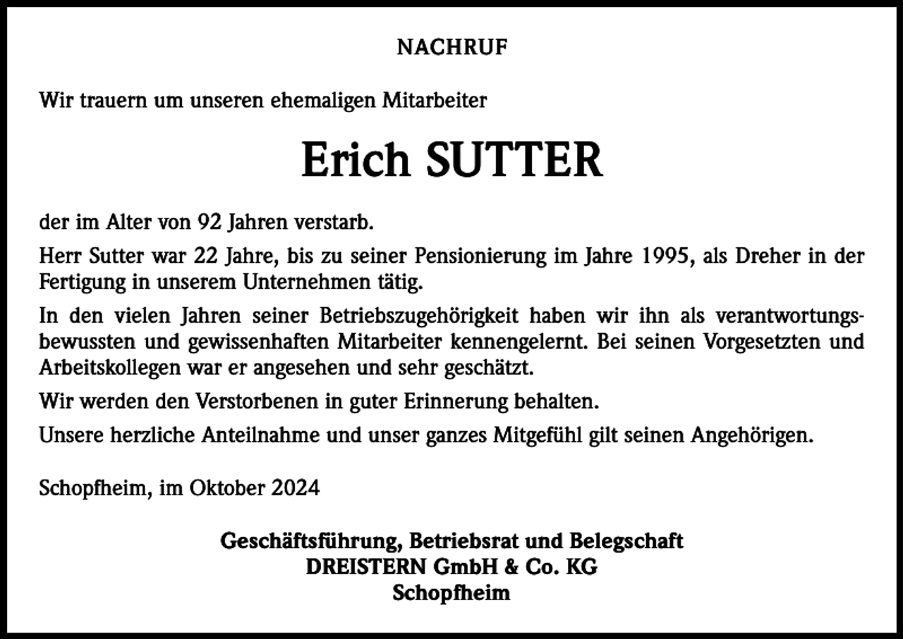 <p>NACHRUF<br />Wir trauern um unseren ehemaligen Mitarbeiter</p><p>Erich SUTTER<br />der im Alter von 92 Jahren verstarb.<br />Herr Sutter war 22 Jahre, bis zu seiner Pensionierung im Jahre 1995, als Dreher in der<br />Fertigung in unserem Unternehmen tätig.<br />In den vielen Jahren seiner Betriebszugehörigkeit haben wir ihn als verantwortungsbewussten und gewissenhaften Mitarbeiter kennengelernt. Bei seinen Vorgesetzten und<br />Arbeitskollegen war er angesehen und sehr geschätzt.<br />Wir werden den Verstorbenen in guter Erinnerung behalten.<br />Unsere herzliche Anteilnahme und unser ganzes Mitgefühl gilt seinen Angehörigen.<br />Schopfheim, im Oktober 2024<br />Geschäftsführung, Betriebsrat und Belegschaft<br />DREISTERN GmbH &amp; Co. KG<br />Schopfheim</p>
