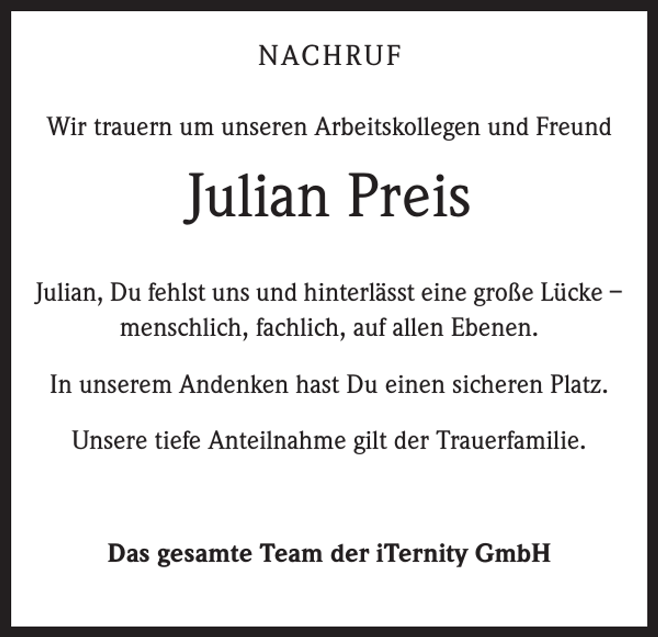 <p>NACHRUF<br />Wir trauern um unseren Arbeitskollegen und Freund</p><p>Julian Preis<br />Julian, Du fehlst uns und hinterlässt eine große Lücke –<br />menschlich, fachlich, auf allen Ebenen.<br />In unserem Andenken hast Du einen sicheren Platz.<br />Unsere tiefe Anteilnahme gilt der Trauerfamilie.</p><p>Das gesamte Team der iTernity GmbH</p>