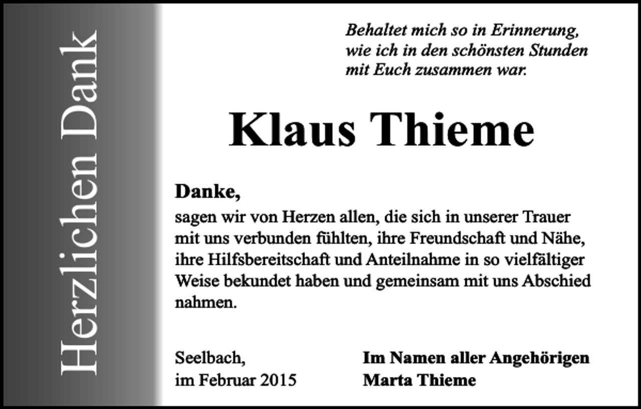 <p>Herzlichen Dank</p><p>Behaltet mich so in Erinnerung,<br />wie ich in den schönsten Stunden<br />mit Euch zusammen war.</p><p>Klaus Thieme<br />Danke,</p><p>sagen wir von Herzen allen, die sich in unserer Trauer<br />mit uns verbunden fühlten, ihre Freundschaft und Nähe,<br />ihre Hilfsbereitschaft und Anteilnahme in so vielfältiger<br />Weise bekundet haben und gemeinsam mit uns Abschied<br />nahmen.<br />Seelbach,<br />im Februar 2015</p><p>Im Namen aller Angehörigen<br />Marta Thieme</p>
