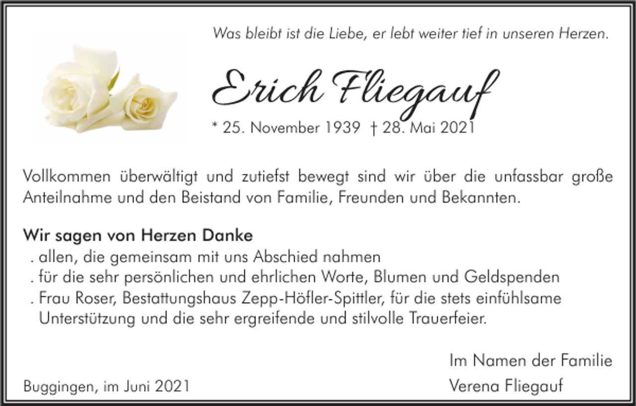 <p>Was bleibt ist die Liebe, er lebt weiter tief in unseren Herzen.</p><p>Erich Fliegauf<br />* 25. November 1939 † 28. Mai 2021</p><p>Vollkommen überwältigt und zutiefst bewegt sind wir über die unfassbar große<br />Anteilnahme und den Beistand von Familie, Freunden und Bekannten.<br />Wir sagen von Herzen Danke<br />. allen, die gemeinsam mit uns Abschied nahmen<br />. für die sehr persönlichen und ehrlichen Worte, Blumen und Geldspenden<br />. Frau Roser, Bestattungshaus Zepp-Höfler-Spittler, für die stets einfühlsame<br />Unterstützung und die sehr ergreifende und stilvolle Trauerfeier.</p><p>Buggingen, im Juni 2021</p><p>Im Namen der Familie<br />Verena Fliegauf</p>