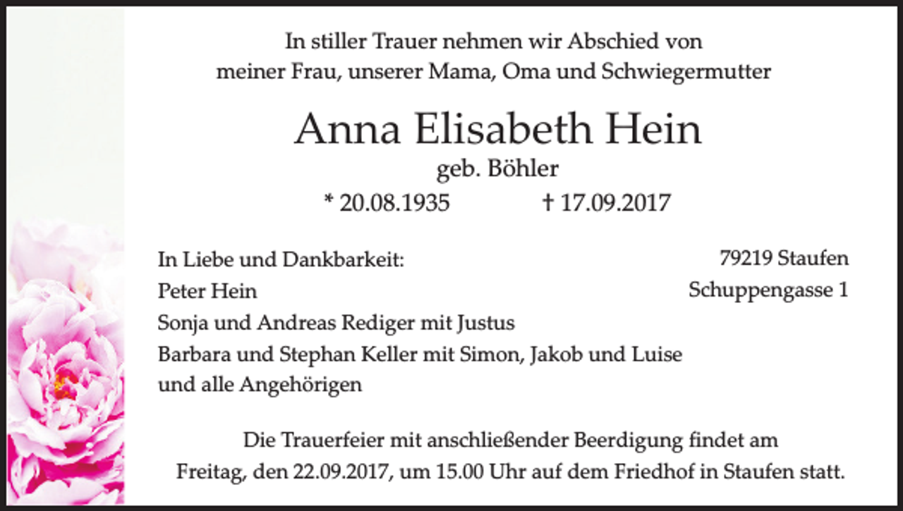<p>In stiller Trauer nehmen wir Abschied von<br />meiner Frau, unserer Mama, Oma und Schwiegermutter</p><p>Anna Elisabeth Hein<br />geb. Böhler<br />* 20.08.1935<br />† 17.09.2019219 Staufen<br />In Liebe und Dankbarkeit:<br />Schuppengasse<br />1<br />Peter Hein<br />Sonja und Andreas Rediger mit Justus<br />Barbara und Stephan Keller mit Simon, Jakob und Luise<br />und alle Angehörigen<br />Die Trauerfeier mit anschließender Beerdigung findet am<br />Freitag, den 22.09.2017, um 15.00 Uhr auf dem Friedhof in Staufen statt.</p>