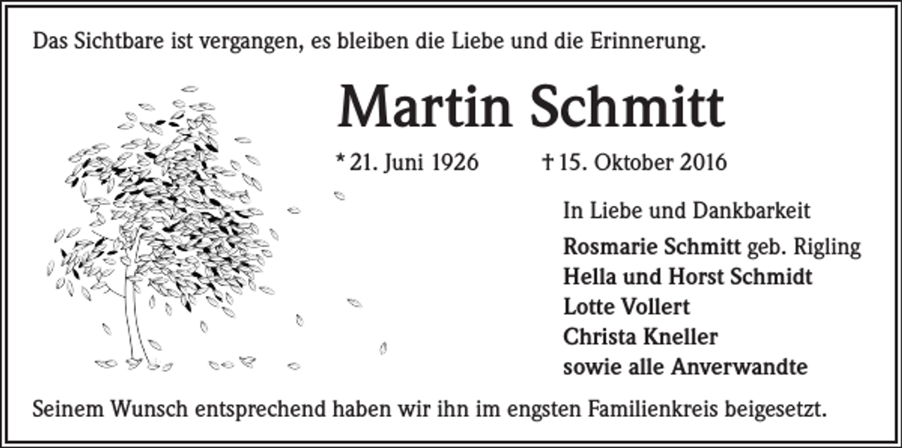 <p>Das Sichtbare ist vergangen, es bleiben die Liebe und die Erinnerung.</p><p>Martin Schmitt<br />* 21. Juni 1926</p><p>† 15. Oktober 2016<br />In Liebe und Dankbarkeit<br />Rosmarie Schmitt geb. Rigling<br />Hella und Horst Schmidt<br />Lotte Vollert<br />Christa Kneller<br />sowie alle Anverwandte</p><p>Seinem Wunsch entsprechend haben wir ihn im engsten Familienkreis beigesetzt.</p>