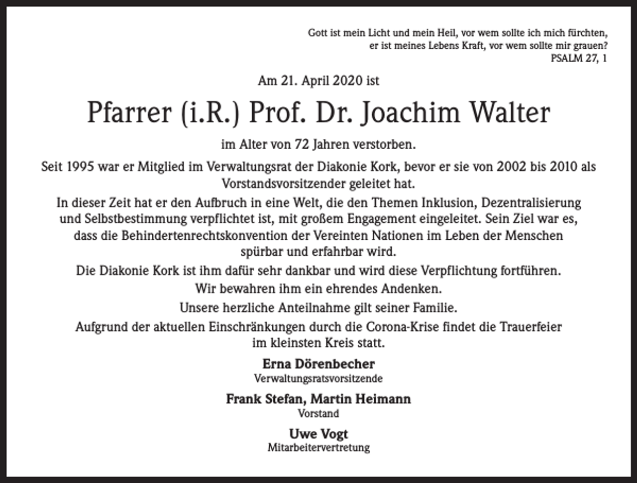 <p>Gott ist mein Licht und mein Heil, vor wem sollte ich mich fürchten,<br />er ist meines Lebens Kraft, vor wem sollte mir grauen?<br />PSALM 27, 1</p><p>Am 21. April 2020 ist</p><p>Pfarrer (i.R.) Prof. Dr. Joachim Walter<br />im Alter von 72 Jahren verstorben.<br />Seit 1995 war er Mitglied im Verwaltungsrat der Diakonie Kork, bevor er sie von 2002 bis 2010 als<br />Vorstandsvorsitzender geleitet hat.<br />In dieser Zeit hat er den Aufbruch in eine Welt, die den Themen Inklusion, Dezentralisierung<br />und Selbstbestimmung verpflichtet ist, mit großem Engagement eingeleitet. Sein Ziel war es,<br />dass die Behindertenrechtskonvention der Vereinten Nationen im Leben der Menschen<br />spürbar und erfahrbar wird.<br />Die Diakonie Kork ist ihm dafür sehr dankbar und wird diese Verpflichtung fortführen.<br />Wir bewahren ihm ein ehrendes Andenken.<br />Unsere herzliche Anteilnahme gilt seiner Familie.<br />Aufgrund der aktuellen Einschränkungen durch die Corona-Krise findet die Trauerfeier<br />im kleinsten Kreis statt.<br />Erna Dörenbecher<br />Verwaltungsratsvorsitzende</p><p>Frank Stefan, Martin Heimann<br />Vorstand</p><p>Uwe Vogt</p><p>Mitarbeitervertretung</p>