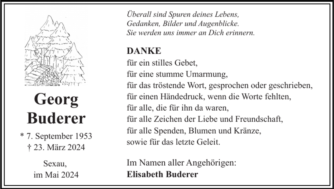 <p>Überall sind Spuren deines Lebens,<br />Gedanken, Bilder und Augenblicke.<br />Sie werden uns immer an Dich erinnern.</p><p>DANKE</p><p>Georg<br />Buderer<br />* 7. September 1953<br />† 23. März 2024<br />Sexau,<br />im Mai 2024</p><p>für ein stilles Gebet,<br />für eine stumme Umarmung,<br />für das tröstende Wort, gesprochen oder geschrieben,<br />für einen Händedruck, wenn die Worte fehlten,<br />für alle, die für ihn da waren,<br />für alle Zeichen der Liebe und Freundschaft,<br />für alle Spenden, Blumen und Kränze,<br />sowie für das letzte Geleit.</p><p>Im Namen aller Angehörigen:<br />Elisabeth Buderer</p>