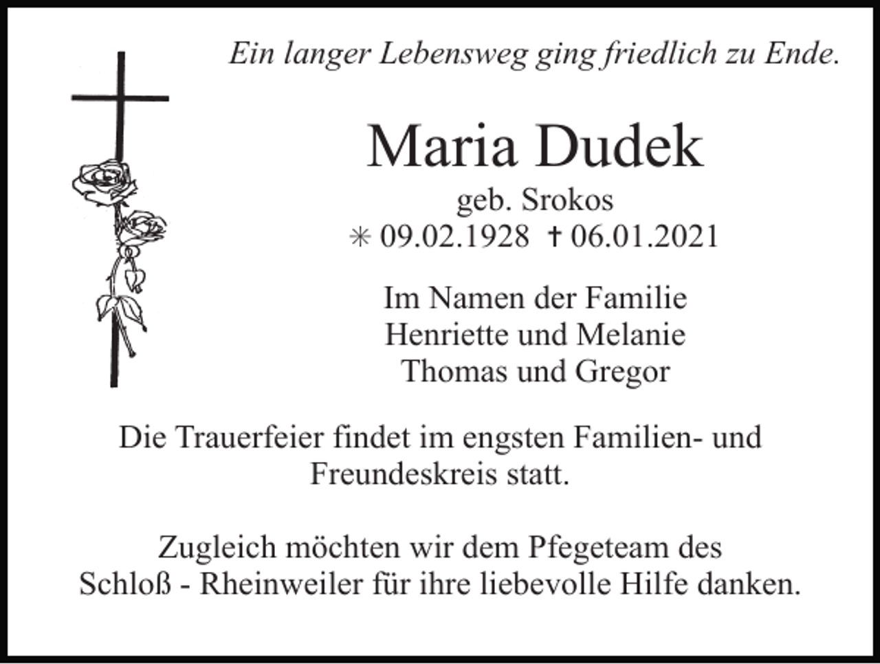 <p>Tod031.eps</p><p>Tod032</p><p>Tod033</p><p>Ein langer Lebensweg ging friedlich zu Ende.</p><p>Maria Dudek<br />geb. Srokos<br />✳ 09.02.1928 ✝ 06.01.2021</p><p>Im Namen der Familie<br />Henriette und Melanie<br />Thomas und Gregor<br />Tod036.eps<br />Die Trauerfeier</p><p>Tod037.eps<br />Tod038.eps<br />findet<br />im engsten Familienund<br />Freundeskreis statt.</p><p>Zugleich möchten wir dem Pfegeteam des<br />Schloß - Rheinweiler für ihre liebevolle Hilfe danken.</p>