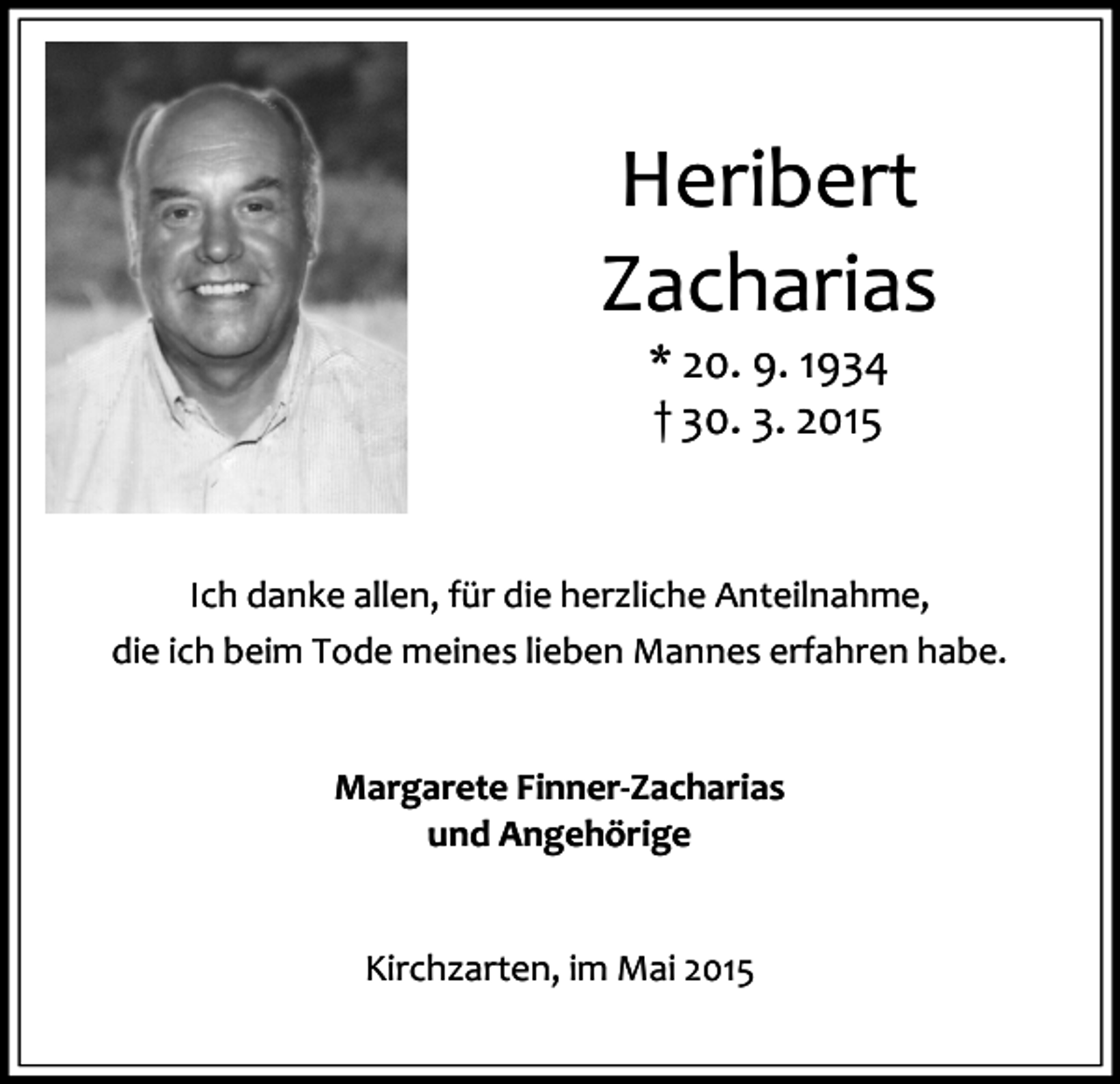 <p>Heribert<br />Zacharias<br />* 20. 9. 1934<br />† 30. 3. 2015</p><p>Ich danke allen, für die herzliche Anteilnahme,<br />die ich beim Tode meines lieben Mannes erfahren habe.<br />Margarete Finner-Zacharias<br />und Angehörige<br />Kirchzarten, im Mai 2015</p>