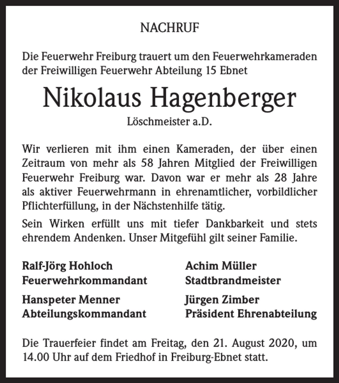 <p>NACHRUF<br />Die Feuerwehr Freiburg trauert um den Feuerwehrkameraden<br />der Freiwilligen Feuerwehr Abteilung 15 Ebnet</p><p>Nikolaus Hagenberger<br />Löschmeister a.D.<br />Wir verlieren mit ihm einen Kameraden, der über einen<br />Zeitraum von mehr als 58 Jahren Mitglied der Freiwilligen<br />Feuerwehr Freiburg war. Davon war er mehr als 28 Jahre<br />als aktiver Feuerwehrmann in ehrenamtlicher, vorbildlicher<br />Pflichterfüllung, in der Nächstenhilfe tätig.<br />Sein Wirken erfüllt uns mit tiefer Dankbarkeit und stets<br />ehrendem Andenken. Unser Mitgefühl gilt seiner Familie.<br />Ralf-Jörg Hohloch<br />Feuerwehrkommandant</p><p>Achim Müller<br />Stadtbrandmeister</p><p>Hanspeter Menner<br />Abteilungskommandant</p><p>Jürgen Zimber<br />Präsident Ehrenabteilung</p><p>Die Trauerfeier findet am Freitag, den 21. August 2020, um<br />14.00 Uhr auf dem Friedhof in Freiburg-Ebnet statt.</p>
