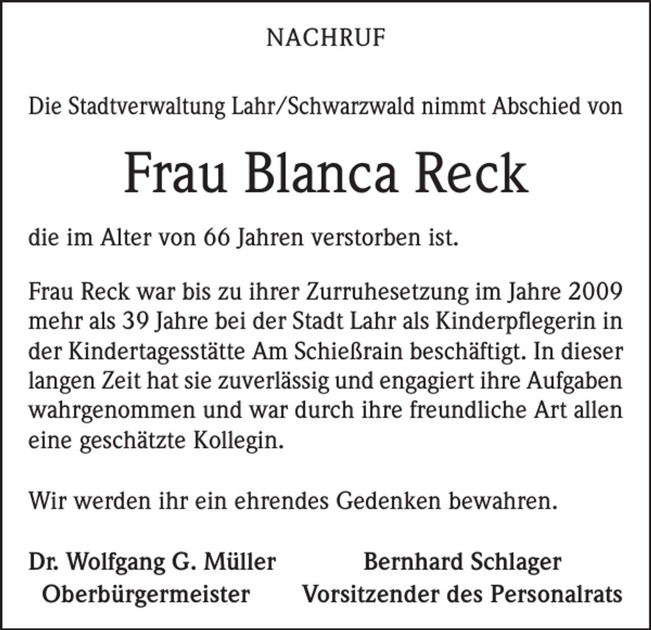 <p>NACHRUF<br />Die Stadtverwaltung Lahr/Schwarzwald nimmt Abschied von</p><p>Frau Blanca Reck<br />die im Alter von 66 Jahren verstorben ist.<br />Frau Reck war bis zu ihrer Zurruhesetzung im Jahre 2009<br />mehr als 39 Jahre bei der Stadt Lahr als Kinderpflegerin in<br />der Kindertagesstätte Am Schießrain beschäftigt. In dieser<br />langen Zeit hat sie zuverlässig und engagiert ihre Aufgaben<br />wahrgenommen und war durch ihre freundliche Art allen<br />eine geschätzte Kollegin.<br />Wir werden ihr ein ehrendes Gedenken bewahren.<br />Dr. Wolfgang G. Müller<br />Bernhard Schlager<br />Oberbürgermeister<br />Vorsitzender des Personalrats</p>