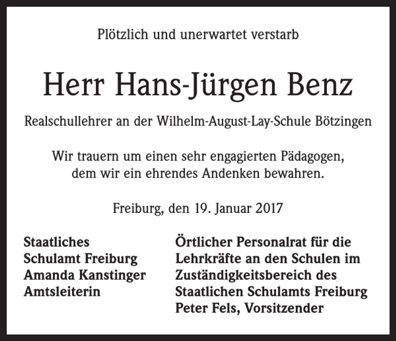<p>Plötzlich und unerwartet verstarb</p><p>Herr Hans-Jürgen Benz<br />Realschullehrer an der Wilhelm-August-Lay-Schule Bötzingen<br />Wir trauern um einen sehr engagierten Pädagogen,<br />dem wir ein ehrendes Andenken bewahren.<br />Freiburg, den 19. Januar 2017<br />Staatliches<br />Schulamt Freiburg<br />Amanda Kanstinger<br />Amtsleiterin</p><p>Örtlicher Personalrat für die<br />Lehrkräfte an den Schulen im<br />Zuständigkeitsbereich des<br />Staatlichen Schulamts Freiburg<br />Peter Fels, Vorsitzender</p>