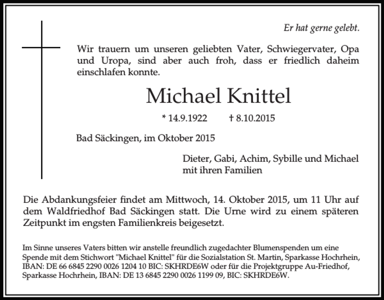 <p>Er hat gerne gelebt.<br />Wir trauern um unseren geliebten Vater, Schwiegervater, Opa<br />und Uropa, sind aber auch froh, dass er friedlich daheim<br />einschlafen konnte.</p><p>Michael Knittel<br />* 14.9.1922</p><p>† 8.10.2015</p><p>Bad Säckingen, im Oktober 2015<br />Dieter, Gabi, Achim, Sybille und Michael<br />mit ihren Familien<br />Die Abdankungsfeier findet am Mittwoch, 14. Oktober 2015, um 11 Uhr auf<br />dem Waldfriedhof Bad Säckingen statt. Die Urne wird zu einem späteren<br />Zeitpunkt im engsten Familienkreis beigesetzt.<br />Im Sinne unseres Vaters bitten wir anstelle freundlich zugedachter Blumenspenden um eine<br />Spende mit dem Stichwort "Michael Knittel" für die Sozialstation St. Martin, Sparkasse Hochrhein,<br />IBAN: DE 6845 229026 1204 10 BIC: SKHRDE6W oder für die Projektgruppe Au-Friedhof,<br />Sparkasse Hochrhein, IBAN: DE 13 6845 229026 1199 09, BIC: SKHRDE6W.</p>