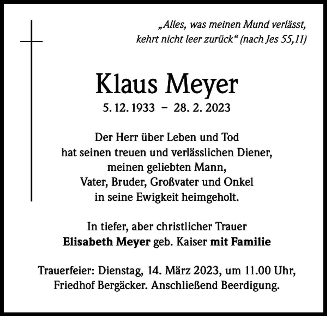 <p>„Alles, was meinen Mund verlässt,<br />kehrt nicht leer zurück“ (nach Jes 55,11)</p><p>Klaus Meyer<br />5. 12. 1933 – 28. 2. 2023</p><p>Der Herr über Leben und Tod<br />hat seinen treuen und verlässlichen Diener,<br />meinen geliebten Mann,<br />Vater, Bruder, Großvater und Onkel<br />in seine Ewigkeit heimgeholt.<br />In tiefer, aber christlicher Trauer<br />Elisabeth Meyer geb. Kaiser mit Familie<br />Trauerfeier: Dienstag, 14. März 2023, um 11.00 Uhr,<br />Friedhof Bergäcker. Anschließend Beerdigung.</p>