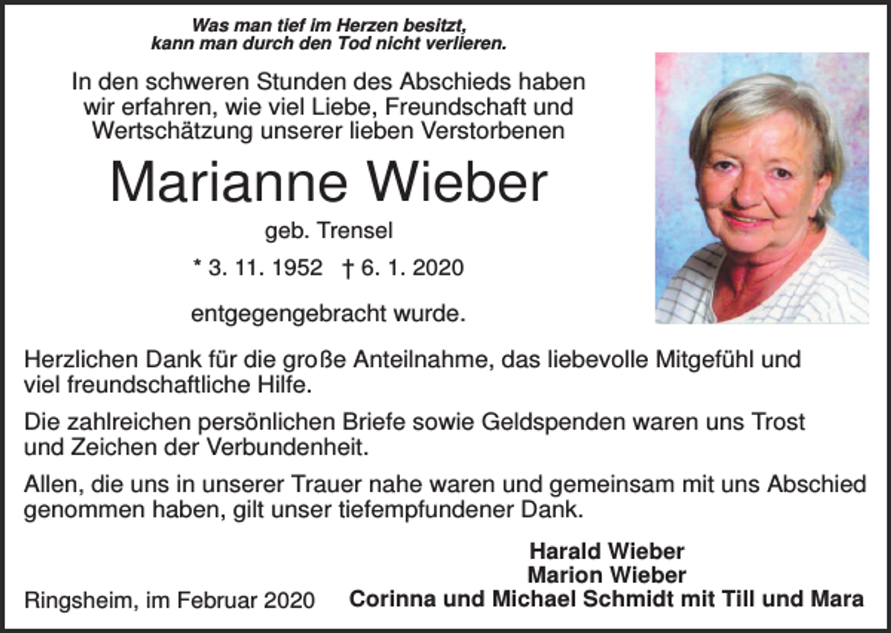 <p>Was man tief im Herzen besitzt,<br />kann man durch den Tod nicht verlieren.</p><p>In den schweren Stunden des Abschieds haben<br />wir erfahren, wie viel Liebe, Freundschaft und<br />Wertschätzung unserer lieben Verstorbenen</p><p>Marianne Wieber<br />geb. Trensel<br />* 3. 11. 1952 † 6. 1. 2020</p><p>entgegengebracht wurde.<br />Herzlichen Dank für die große Anteilnahme, das liebevolle Mitgefühl und<br />viel freundschaftliche Hilfe.<br />Die zahlreichen persönlichen Briefe sowie Geldspenden waren uns Trost<br />und Zeichen der Verbundenheit.<br />Allen, die uns in unserer Trauer nahe waren und gemeinsam mit uns Abschied<br />genommen haben, gilt unser tiefempfundener Dank.</p><p>Ringsheim, im Februar 2020</p><p>Harald Wieber<br />Marion Wieber<br />Corinna und Michael Schmidt mit Till und Mara</p>