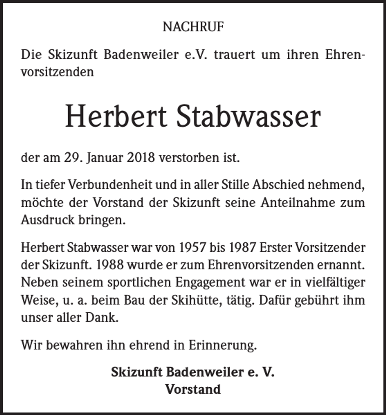 <p>NACHRUF<br />Die Skizunft Badenweiler e.V. trauert um ihren Ehrenvorsitzenden</p><p>Herbert Stabwasser<br />der am 29. Januar 2018 verstorben ist.<br />In tiefer Verbundenheit und in aller Stille Abschied nehmend,<br />möchte der Vorstand der Skizunft seine Anteilnahme zum<br />Ausdruck bringen.<br />Herbert Stabwasser war von 1957 bis 1987 Erster Vorsitzender<br />der Skizunft. 1988 wurde er zum Ehrenvorsitzenden ernannt.<br />Neben seinem sportlichen Engagement war er in vielfältiger<br />Weise, u. a. beim Bau der Skihütte, tätig. Dafür gebührt ihm<br />unser aller Dank.<br />Wir bewahren ihn ehrend in Erinnerung.<br />Skizunft Badenweiler e. V.<br />Vorstand</p>