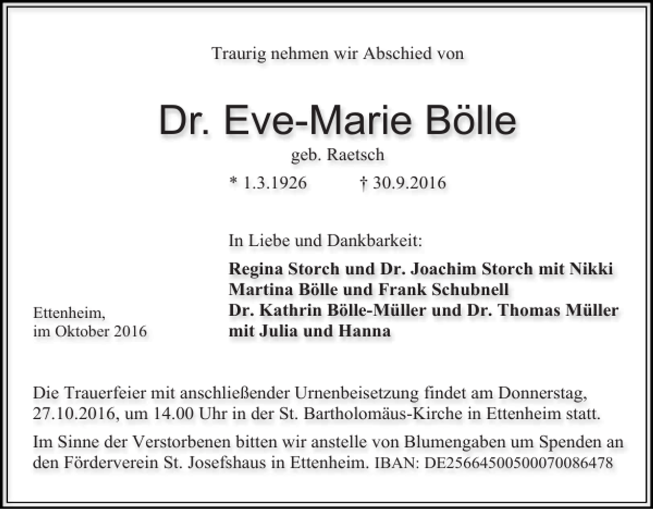 <p>Traurig nehmen wir Abschied von</p><p>Dr. Eve-Marie Bölle<br />geb. Raetsch<br />* 1.3.1926</p><p>† 30.9.2016</p><p>In Liebe und Dankbarkeit:</p><p>Ettenheim,<br />im Oktober 2016</p><p>Regina Storch und Dr. Joachim Storch mit Nikki<br />Martina Bölle und Frank Schubnell<br />Dr. Kathrin Bölle-Müller und Dr. Thomas Müller<br />mit Julia und Hanna</p><p>Die Trauerfeier mit anschließender Urnenbeisetzung findet am Donnerstag,<br />27.10.2016, um 14.00 Uhr in der St. Bartholomäus-Kirche in Ettenheim statt.<br />Im Sinne der Verstorbenen bitten wir anstelle von Blumengaben um Spenden an<br />den Förderverein St. Josefshaus in Ettenheim. IBAN: DE25664500500070086478</p>