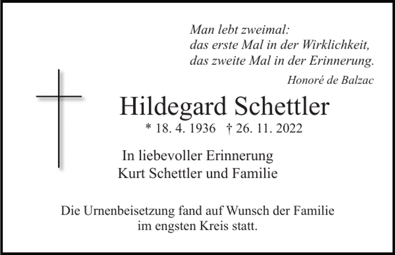 <p>Man lebt zweimal:<br />das erste Mal in der Wirklichkeit,<br />das zweite Mal in der Erinnerung.<br />Honoré de Balzac</p><p>Hildegard Schettler<br />* 18. 4. 1936 † 26. 11. 2022</p><p>In liebevoller Erinnerung<br />Kurt Schettler und Familie<br />Die Urnenbeisetzung fand auf Wunsch der Familie<br />im engsten Kreis statt.</p>