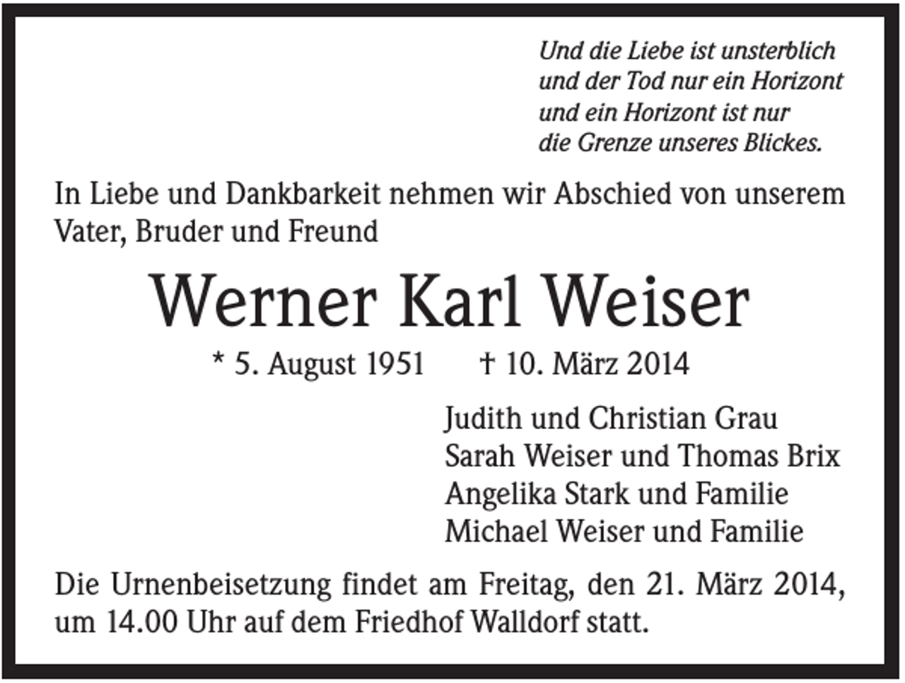 <p>Und die Liebe ist unsterblich<br />und der Tod nur ein Horizont<br />und ein Horizont ist nur<br />die Grenze unseres Blickes.</p><p>In Liebe und Dankbarkeit nehmen wir Abschied von unserem<br />Vater, Bruder und Freund</p><p>Werner Karl Weiser<br />* 5. August 1951</p><p>† 10. März 2014<br />Judith und Christian Grau<br />Sarah Weiser und Thomas Brix<br />Angelika Stark und Familie<br />Michael Weiser und Familie</p><p>Die Urnenbeisetzung findet am Freitag, den 21. März 2014,<br />um 14.00 Uhr auf dem Friedhof Walldorf statt.</p>