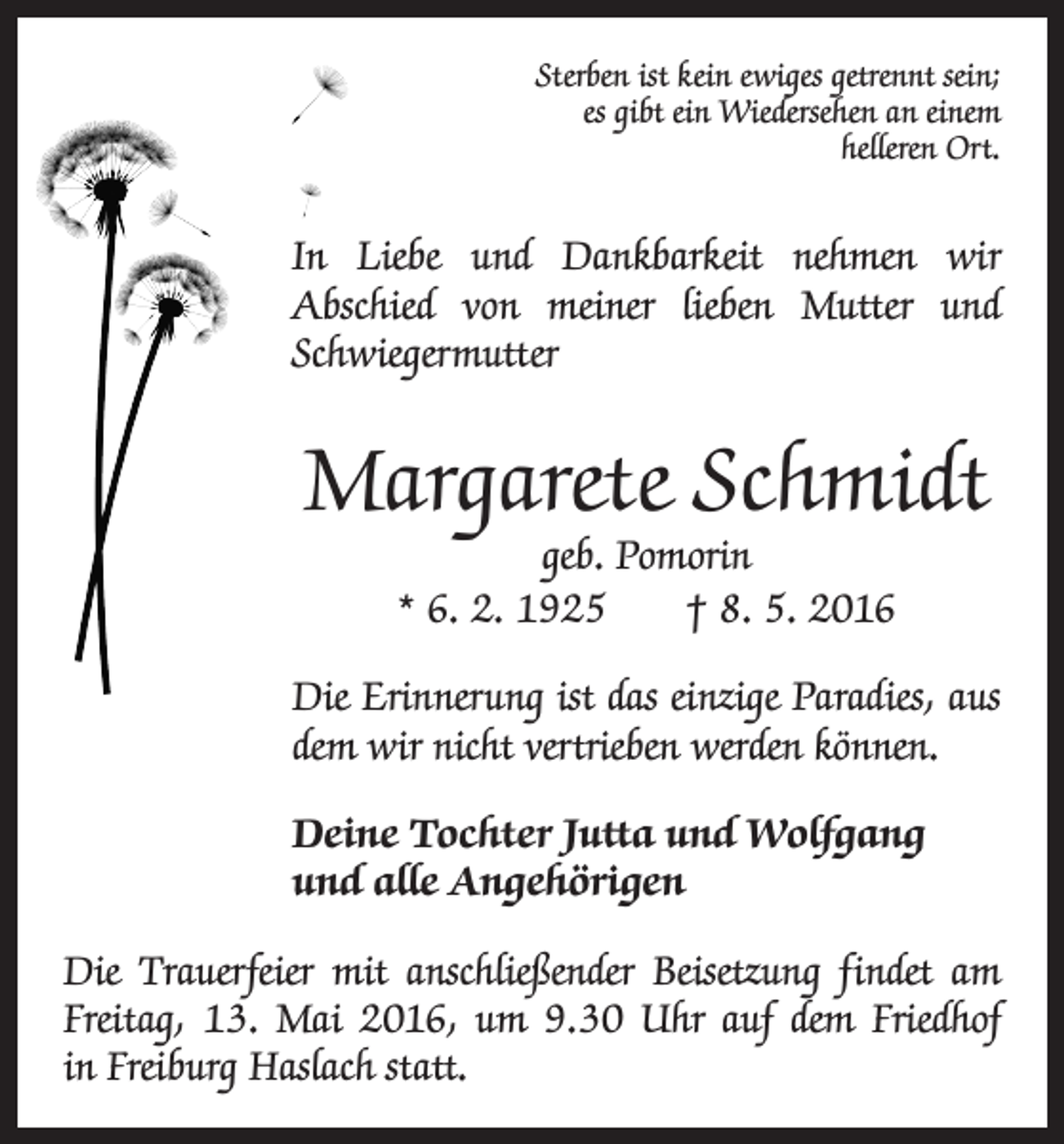 <p>Sterben ist kein ewiges getrennt sein;<br />es gibt ein Wiedersehen an einem<br />­helleren Ort.</p><p>In Liebe und Dankbarkeit nehmen wir<br />Abschied von meiner lieben Mutter und<br />Schwiegermutter</p><p>Margarete Schmidt<br />geb. Pomorin<br />* 6. 2. 1925 † 8. 5. 2016</p><p>Die Erinnerung ist das einzige Paradies, aus<br />dem wir nicht vertrieben werden können.<br />Deine Tochter Jutta und Wolfgang<br />und alle Angehörigen<br />Die Trauerfeier mit anschließender Beisetzung findet am<br />Freitag, 13. Mai 2016, um 9.30 Uhr auf dem Friedhof<br />in Freiburg Haslach statt.</p>