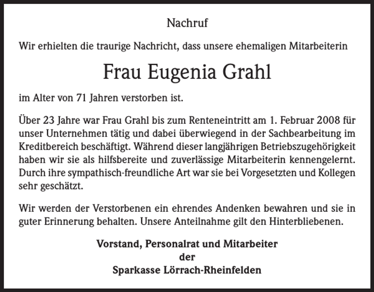 <p>Nachruf<br />Wir erhielten die traurige Nachricht, dass unsere ehemaligen Mitarbeiterin</p><p>Frau Eugenia Grahl<br />im Alter von 71 Jahren verstorben ist.<br />Über 23 Jahre war Frau Grahl bis zum Renteneintritt am 1. Februar 2008 für<br />unser Unternehmen tätig und dabei überwiegend in der Sachbearbeitung im<br />Kreditbereich beschäftigt. Während dieser langjährigen Betriebszugehörigkeit<br />haben wir sie als hilfsbereite und zuverlässige Mitarbeiterin kennengelernt.<br />Durch ihre sympathisch-freundliche Art war sie bei Vorgesetzten und Kollegen<br />sehr geschätzt.<br />Wir werden der Verstorbenen ein ehrendes Andenken bewahren und sie in<br />guter Erinnerung behalten. Unsere Anteilnahme gilt den Hinterbliebenen.<br />Vorstand, Personalrat und Mitarbeiter<br />der<br />Sparkasse Lörrach-Rheinfelden</p>