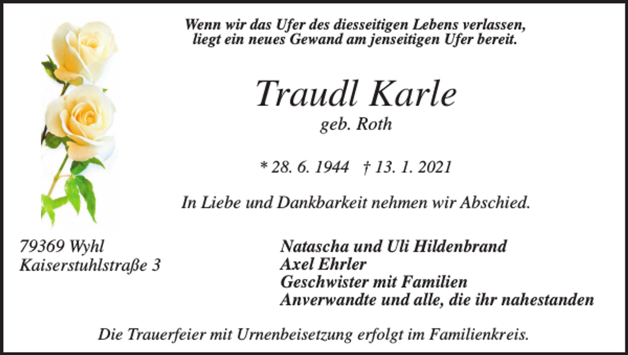 <p>Wenn wir das Ufer des diesseitigen Lebens verlassen,<br />liegt ein neues Gewand am jenseitigen Ufer bereit.</p><p>Traudl Karle<br />geb. Roth<br />* 28. 6. 1944 † 13. 1. 2021</p><p>In Liebe und Dankbarkeit nehmen wir Abschied.<br />79369 Wyhl<br />Kaiserstuhlstraße 3</p><p>Natascha und Uli Hildenbrand<br />Axel Ehrler<br />Geschwister mit Familien<br />Anverwandte und alle, die ihr nahestanden</p><p>Die Trauerfeier mit Urnenbeisetzung erfolgt im Familienkreis.</p>