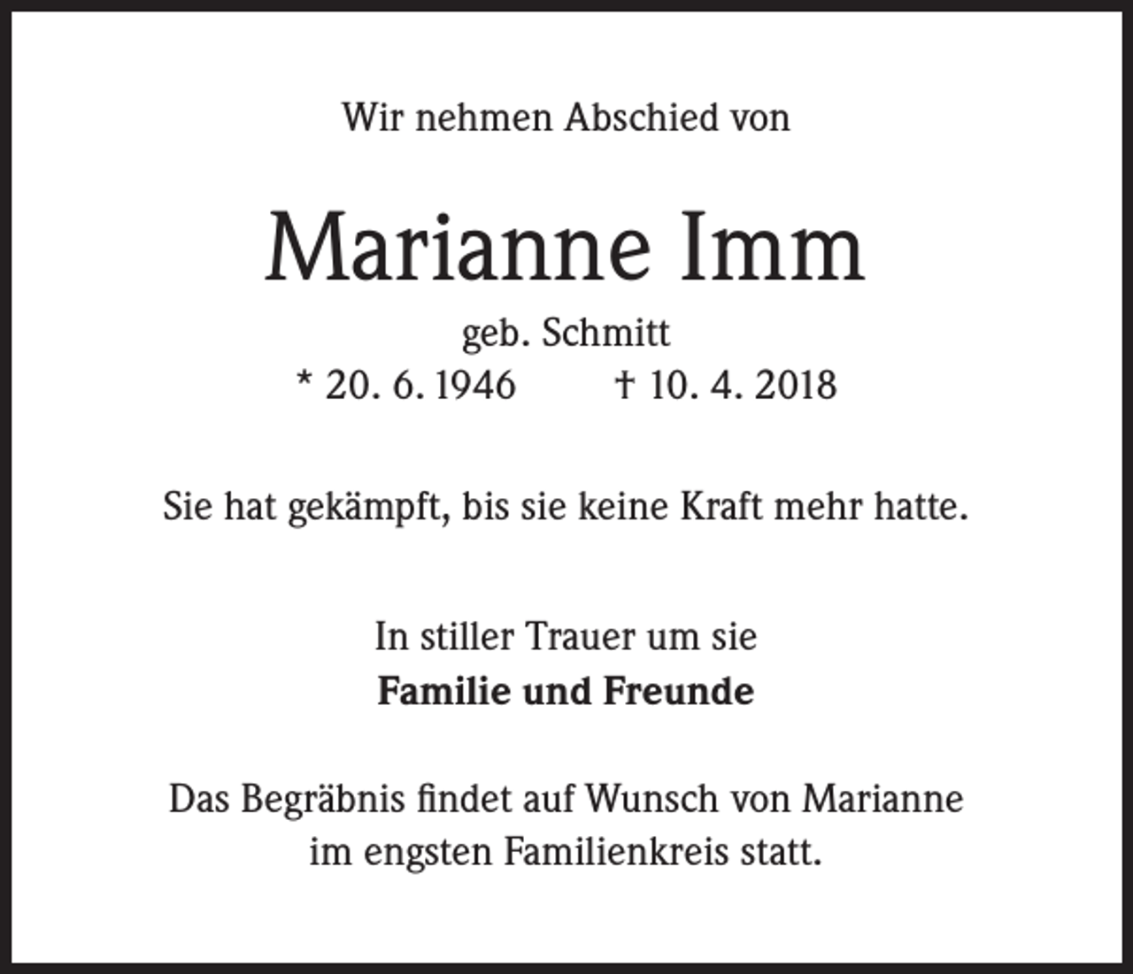 <p>Wir nehmen Abschied von</p><p>Marianne Imm<br />geb. Schmitt<br />* 20. 6. 1946<br />† 10. 4. 2018<br />Sie hat gekämpft, bis sie keine Kraft mehr hatte.<br />In stiller Trauer um sie<br />Familie und Freunde<br />Das Begräbnis findet auf Wunsch von Marianne<br />im engsten Familienkreis statt.</p>
