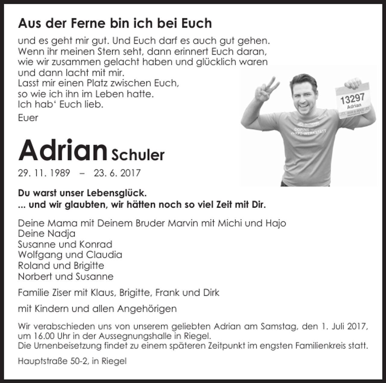 <p>Aus der Ferne bin ich bei Euch<br />und es geht mir gut. Und Euch darf es auch gut gehen.<br />Wenn ihr meinen Stern seht, dann erinnert Euch daran,<br />wie wir zusammen gelacht haben und glücklich waren<br />und dann lacht mit mir.<br />Lasst mir einen Platz zwischen Euch,<br />so wie ich ihn im Leben hatte.<br />Ich hab‘ Euch lieb.<br />Euer</p><p>Adrian Schuler<br />29. 11. 1989 – 23. 6. 2017</p><p>Du warst unser Lebensglück.<br />... und wir glaubten, wir hätten noch so viel Zeit mit Dir.<br />Deine Mama mit Deinem Bruder Marvin mit Michi und Hajo<br />Deine Nadja<br />Susanne und Konrad<br />Wolfgang und Claudia<br />Roland und Brigitte<br />Norbert und Susanne<br />Familie Ziser mit Klaus, Brigitte, Frank und Dirk<br />mit Kindern und allen Angehörigen<br />Wir verabschieden uns von unserem geliebten Adrian am Samstag, den 1. Juli 2017,<br />um 16.00 Uhr in der Aussegnungshalle in Riegel.<br />Die Urnenbeisetzung findet zu einem späteren Zeitpunkt im engsten Familienkreis statt.<br />Hauptstraße 50-2, in Riegel</p>