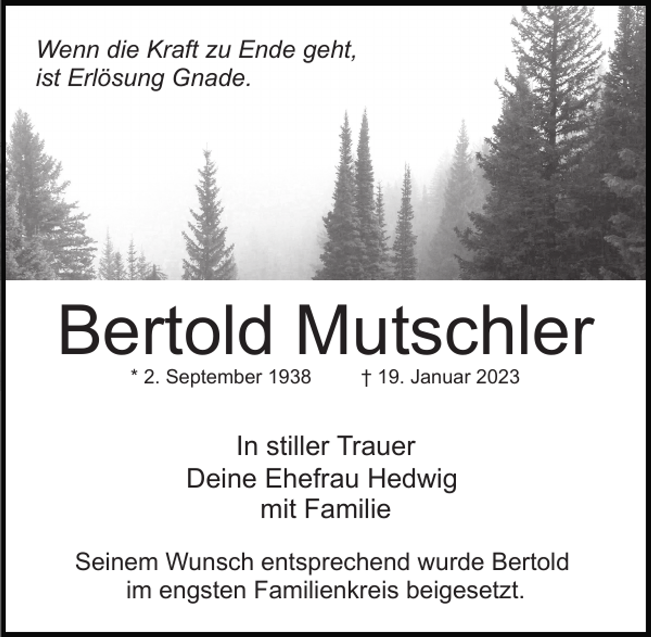 <p>Wenn die Kraft zu Ende geht,<br />ist Erlösung Gnade.</p><p>Bertold Mutschler<br />* 2. September 1938</p><p>† 19. Januar 2023</p><p>In stiller Trauer<br />Deine Ehefrau Hedwig<br />mit Familie<br />Seinem Wunsch entsprechend wurde Bertold<br />im engsten Familienkreis beigesetzt.</p>