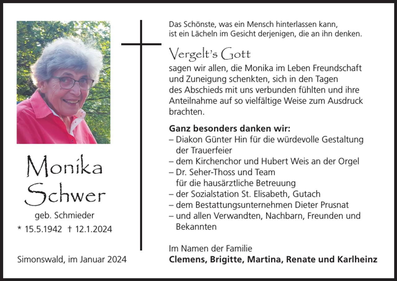 <p>Das Schönste, was ein Mensch hinterlassen kann,<br />ist ein Lächeln im Gesicht derjenigen, die an ihn denken.</p><p>Vergelt’s Gott</p><p>sagen wir allen, die Monika im Leben Freundschaft<br />und Zuneigung schenkten, sich in den Tagen<br />des Abschieds mit uns verbunden fühlten und ihre<br />Anteilnahme auf so vielfältige Weise zum Ausdruck<br />brachten.</p><p>* 15.5.1942 † 12.1.2024</p><p>Ganz besonders danken wir:<br />– Diakon Günter Hin für die würdevolle Gestaltung<br />der Trauerfeier<br />– dem Kirchenchor und Hubert Weis an der Orgel<br />– Dr. Seher-Thoss und Team<br />für die hausärztliche Betreuung<br />– der Sozialstation St. Elisabeth, Gutach<br />– dem Bestattungsunternehmen Dieter Prusnat<br />– und allen Verwandten, Nachbarn, Freunden und<br />Bekannten</p><p>Simonswald, im Januar 2024</p><p>Im Namen der Familie<br />Clemens, Brigitte, Martina, Renate und Karlheinz</p><p>Monika<br />Schwer<br />geb. Schmieder</p>