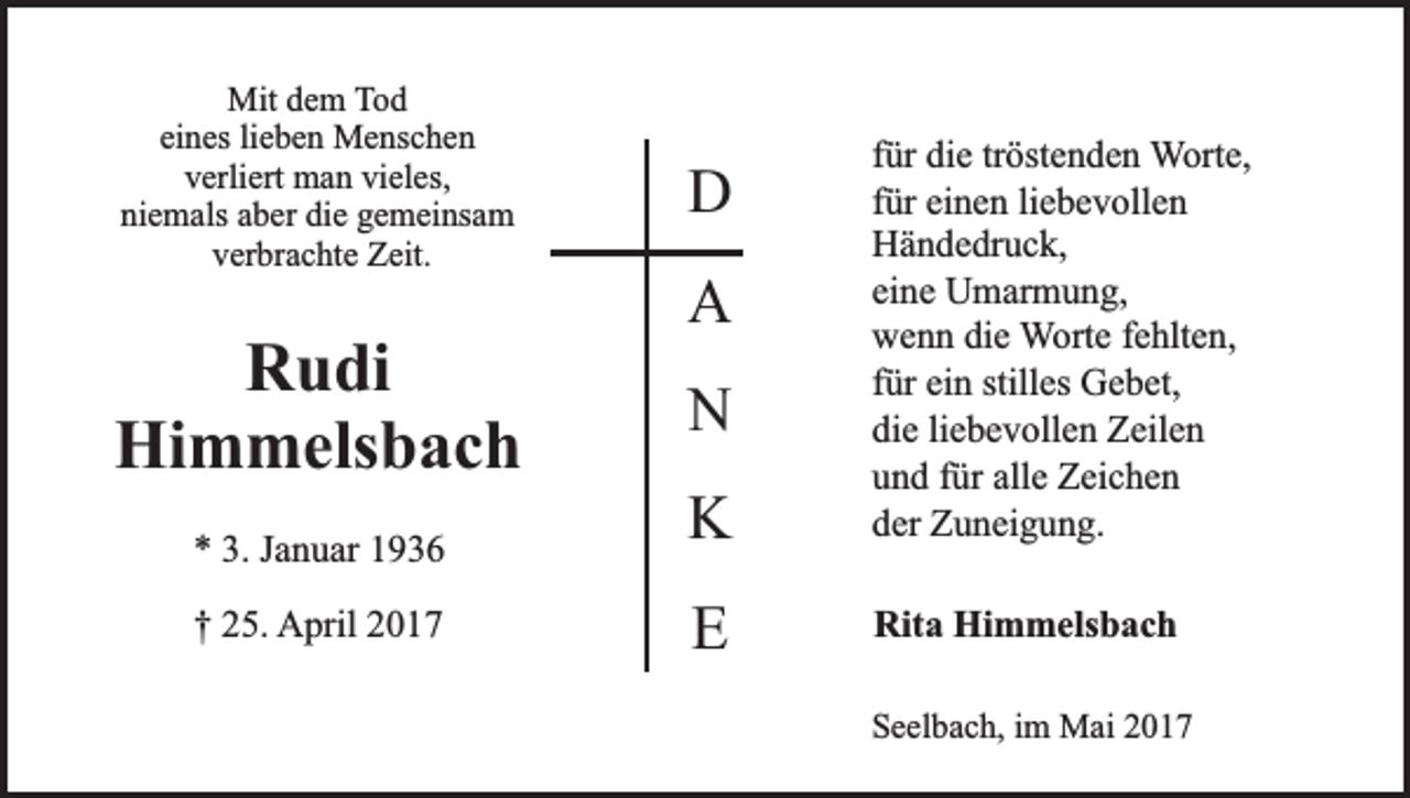<p>Mit dem Tod<br />eines lieben Menschen<br />verliert man vieles,<br />niemals aber die gemeinsam<br />verbrachte Zeit.</p><p>D</p><p>Rudi<br />Himmelsbach</p><p>N</p><p>* 3. Januar 1936</p><p>K</p><p>für die tröstenden Worte,<br />für einen liebevollen<br />Händedruck,<br />eine Umarmung,<br />wenn die Worte fehlten,<br />für ein stilles Gebet,<br />die liebevollen Zeilen<br />und für alle Zeichen<br />der Zuneigung.</p><p>† 25. April 2017</p><p>E</p><p>Rita Himmelsbach</p><p>A</p><p>Seelbach, im Mai 2017</p>