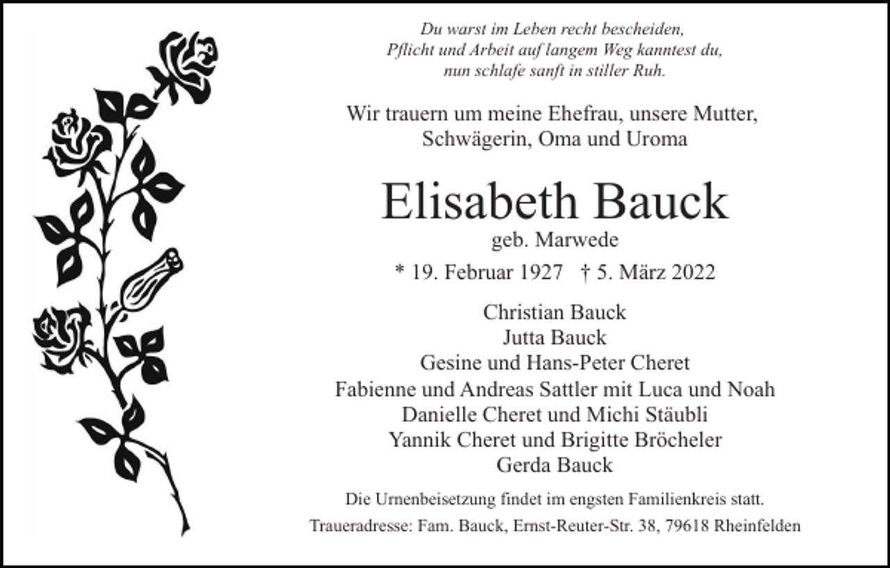 <p>Du warst im Leben recht bescheiden,<br />Pflicht und Arbeit auf langem Weg kanntest du,<br />nun schlafe sanft in stiller Ruh.</p><p>Wir trauern um meine Ehefrau, unsere Mutter,<br />Schwägerin, Oma und Uroma</p><p>Elisabeth Bauck<br />geb. Marwede<br />* 19. Februar 1927 † 5. März 2022</p><p>Christian Bauck<br />Jutta Bauck<br />Gesine und Hans-Peter Cheret<br />Fabienne und Andreas Sattler mit Luca und Noah<br />Danielle Cheret und Michi Stäubli<br />Yannik Cheret und Brigitte Bröcheler<br />Gerda Bauck<br />Die Urnenbeisetzung findet im engsten Familienkreis statt.<br />Traueradresse: Fam. Bauck, Ernst-Reuter-Str. 38, 79618 Rheinfelden</p>
