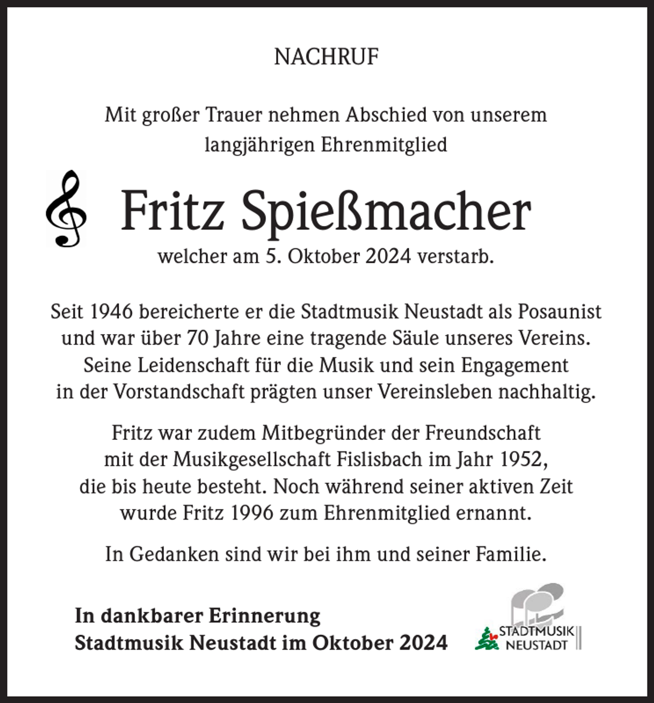 <p>NACHRUF<br />Mit großer Trauer nehmen Abschied von unserem<br />langjährigen Ehrenmitglied</p><p>Fritz Spießmacher<br />welcher am 5. Oktober 2024 verstarb.</p><p>Seit 1946 bereicherte er die Stadtmusik Neustadt als Posaunist<br />und war über 70 Jahre eine tragende Säule unseres Vereins.<br />Seine Leidenschaft für die Musik und sein Engagement<br />in der Vorstandschaft prägten unser Vereinsleben nachhaltig.<br />Fritz war zudem Mitbegründer der Freundschaft<br />mit der Musikgesellschaft Fislisbach im Jahr 1952,<br />die bis heute besteht. Noch während seiner aktiven Zeit<br />wurde Fritz 1996 zum Ehrenmitglied ernannt.<br />In Gedanken sind wir bei ihm und seiner Familie.<br />In dankbarer Erinnerung<br />Stadtmusik Neustadt im Oktober 2024</p>