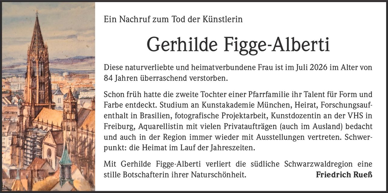 <p>Ein Nachruf zum Tod der Künstlerin</p>

<p>Diese naturverliebte und heimatverbundene Frau ist im Juli 2026 im Alter von 84 Jahren überraschend verstorben.</p>

<p>Schon früh hatte die zweite Tochter einer Pfarrfamilie ihr Talent für Form und Farbe entdeckt. Studium an Kunstakademie München, Heirat, Forschungsaufenthalt in Brasilien, fotografische Projektarbeit, Kunstdozentin an der VHS in Freiburg, Aquarellistin mit vielen Privataufträgen (auch im Ausland) bedacht und auch in der Region immer wieder mit Ausstellungen vertreten. Schwerpunkt: die Heimat im Lauf der Jahreszeiten.</p>

<p>Mit Gerhilde Figge-Alberti verliert die südliche Schwarzwaldregion eine stille Botschafterin ihrer Naturschönheit. <strong>Friedrich Rueß</strong></p>