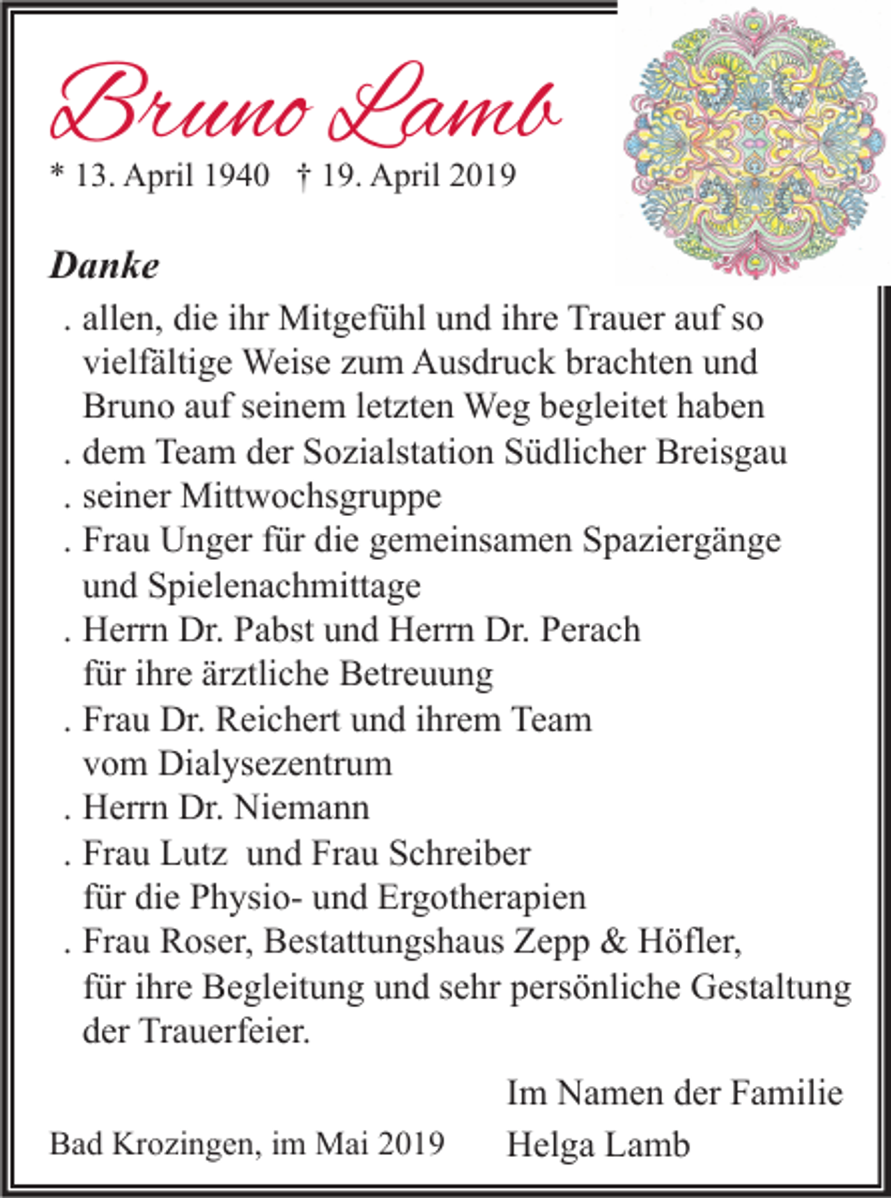 <p>Bruno Lamb<br />* 13. April 1940 † 19. April 2019</p><p>Danke<br />. allen, die ihr Mitgefühl und ihre Trauer auf so<br />vielfältige Weise zum Ausdruck brachten und<br />Bruno auf seinem letzten Weg begleitet haben<br />. dem Team der Sozialstation Südlicher Breisgau<br />. seiner Mittwochsgruppe<br />. Frau Unger für die gemeinsamen Spaziergänge<br />und Spielenachmittage<br />. Herrn Dr. Pabst und Herrn Dr. Perach<br />für ihre ärztliche Betreuung<br />. Frau Dr. Reichert und ihrem Team<br />vom Dialysezentrum<br />. Herrn Dr. Niemann<br />. Frau Lutz und Frau Schreiber<br />für die Physio- und Ergotherapien<br />. Frau Roser, Bestattungshaus Zepp &amp; Höfler,<br />für ihre Begleitung und sehr persönliche Gestaltung<br />der Trauerfeier.<br />Bad Krozingen, im Mai 2019</p><p>Im Namen der Familie<br />Helga Lamb</p>