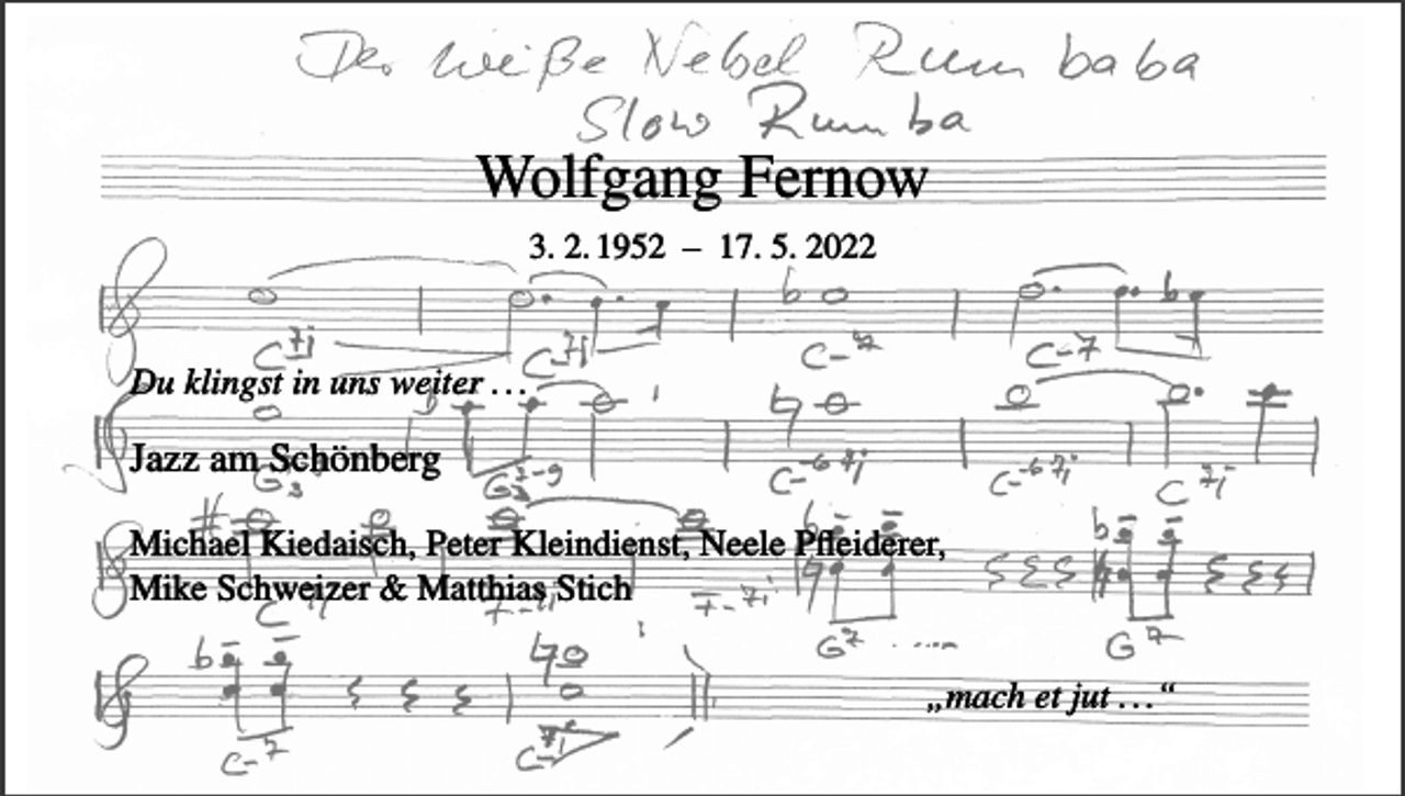 <p>Wolfgang Fernow<br />3. 2. 1952 – 17. 5. 2022</p><p>Du klingst in uns weiter . . .</p><p>Jazz am Schönberg<br />Michael Kiedaisch, Peter Kleindienst, Neele Pfleiderer,<br />Mike Schweizer &amp; Matthias Stich<br />„mach et jut . . .“</p>
