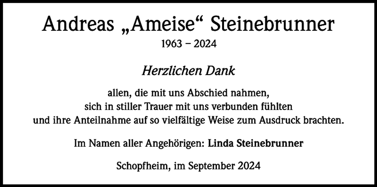 <p>Andreas „Ameise“ Steinebrunner<br />1963 – 2024</p><p>Herzlichen Dank<br />allen, die mit uns Abschied nahmen,<br />sich in stiller Trauer mit uns verbunden fühlten<br />und ihre Anteilnahme auf so vielfältige Weise zum Ausdruck brachten.<br />Im Namen aller Angehörigen: Linda Steinebrunner<br />Schopfheim, im September 2024</p>