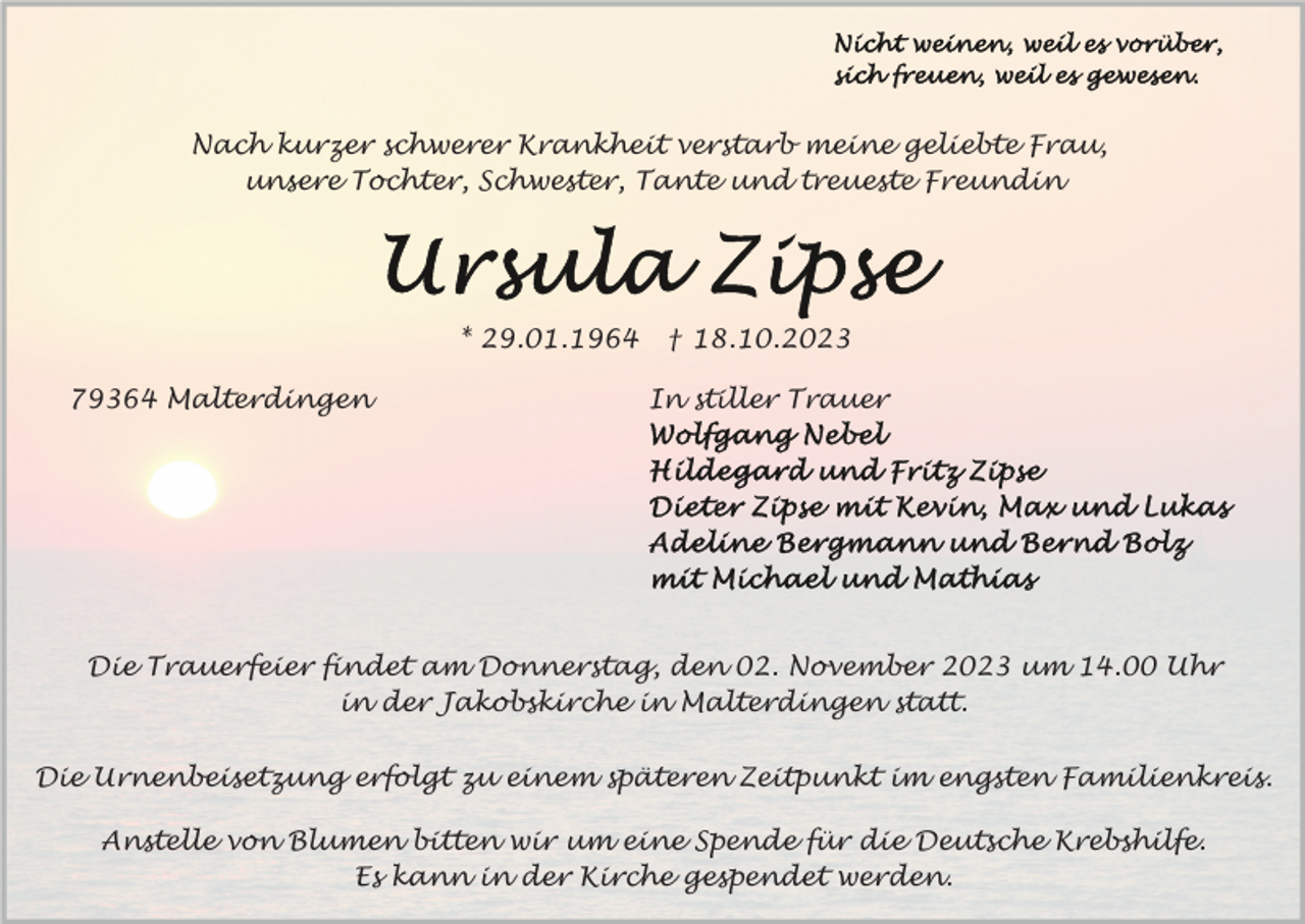 <p>Nach kurzer schwerer Krankheit verstarb meine geliebte Frau,<br />unsere Tochter, Schwester, Tante und treueste Freundin</p><p>* 29.01.1964<br />79364 Malterdingen</p><p>† 18.10.2023<br />In stiller Trauer</p><p>Die Trauerfeier findet am Donnerstag, den 02. November 2023 um 14.00 Uhr<br />in der Jakobskirche in Malterdingen statt.<br />Die Urnenbeisetzung erfolgt zu einem späteren Zeitpunkt im engsten Familienkreis.<br />Anstelle von Blumen bitten wir um eine Spende für die Deutsche Krebshilfe.<br />Es kann in der Kirche gespendet werden.</p>