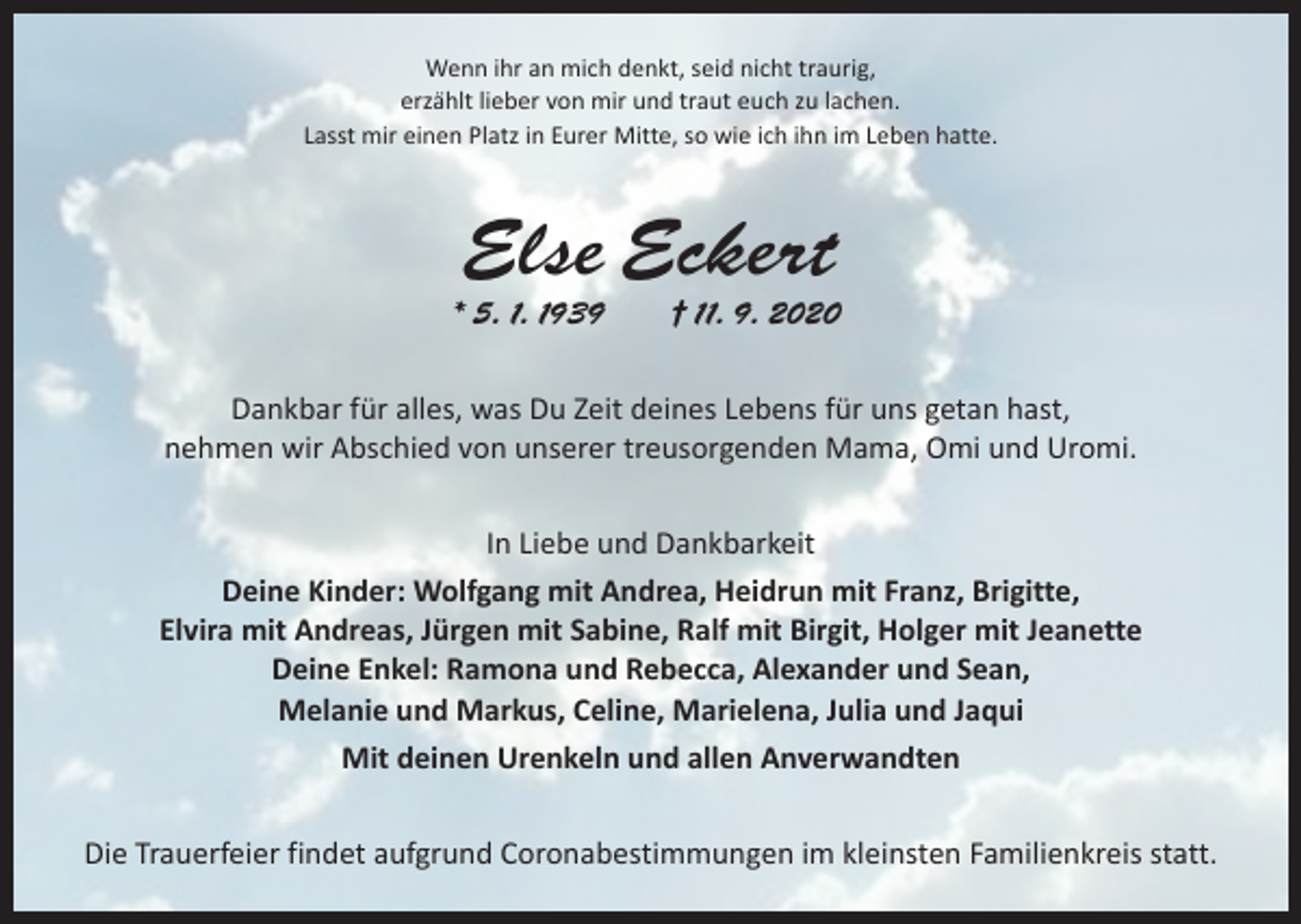 <p>Wenn ihr an mich denkt, seid nicht traurig,<br />erzählt lieber von mir und traut euch zu lachen.<br />Lasst mir einen Platz in Eurer Mitte, so wie ich ihn im Leben hatte.</p><p>Else Eckert</p><p>* 5. 1. 1939 † 11. 9. 2020<br />Dankbar für alles, was Du Zeit deines Lebens für uns getan hast,<br />nehmen wir Abschied von unserer treusorgenden Mama, Omi und Uromi.<br />In Liebe und Dankbarkeit<br />Deine Kinder: Wolfgang mit Andrea, Heidrun mit Franz, Brigitte,<br />Elvira mit Andreas, Jürgen mit Sabine, Ralf mit Birgit, Holger mit Jeanette<br />Deine Enkel: Ramona und Rebecca, Alexander und Sean,<br />Melanie und Markus, Celine, Marielena, Julia und Jaqui<br />Mit deinen Urenkeln und allen Anverwandten<br />Die Trauerfeier findet aufgrund Coronabestimmungen im kleinsten Familienkreis statt.</p>
