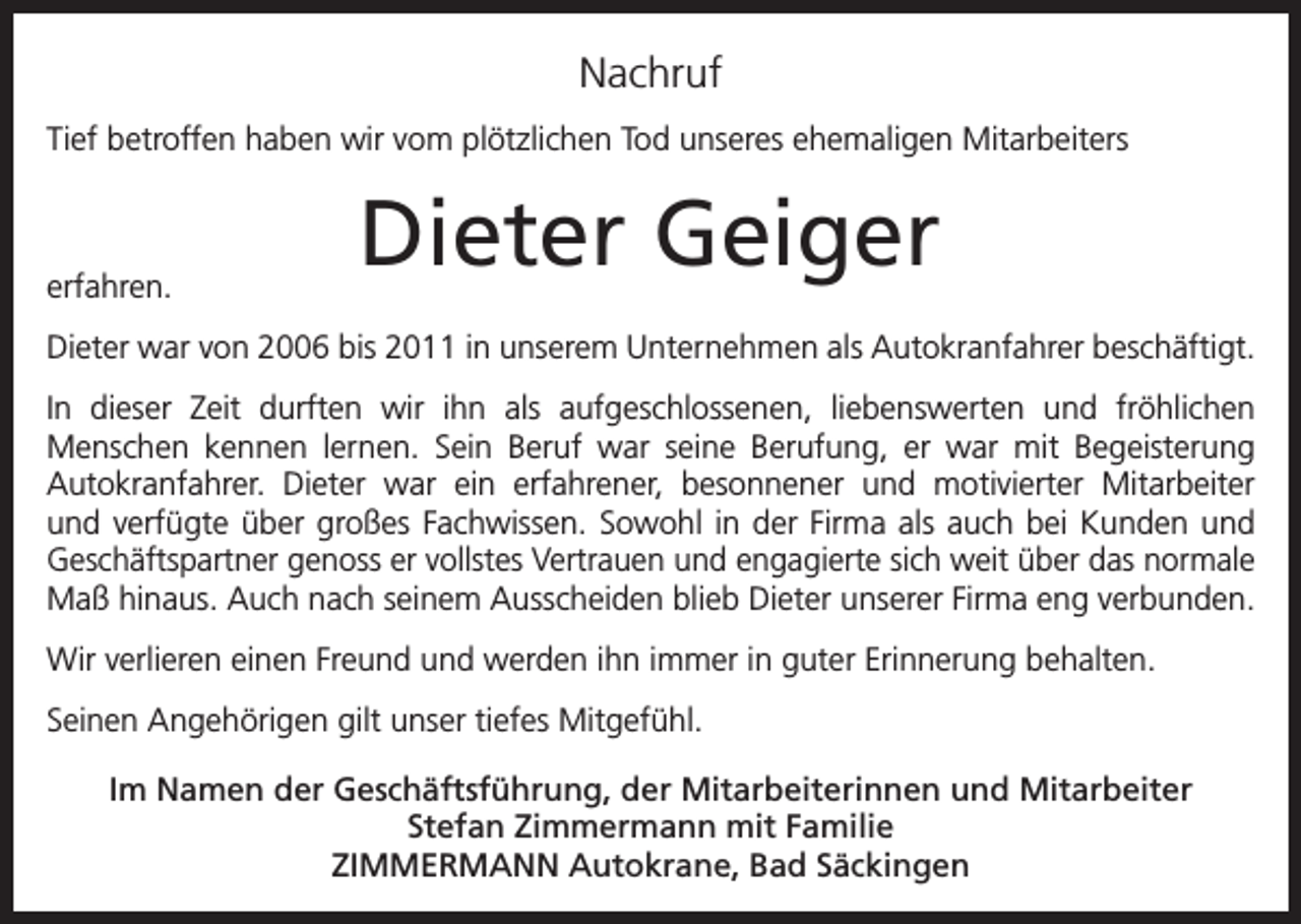 <p>Nachruf<br />Tief betroffen haben wir vom plötzlichen Tod unseres ehemaligen Mitarbeiters</p><p>erfahren.</p><p>Dieter Geiger</p><p>Dieter war von 2006 bis 2011 in unserem Unternehmen als Autokranfahrer beschäftigt.<br />In dieser Zeit durften wir ihn als aufgeschlossenen, liebenswerten und fröhlichen<br />Menschen kennen lernen. Sein Beruf war seine Berufung, er war mit Begeisterung<br />Autokranfahrer. Dieter war ein erfahrener, besonnener und motivierter Mitarbeiter<br />und verfügte über großes Fachwissen. Sowohl in der Firma als auch bei Kunden und<br />Geschäftspartner genoss er vollstes Vertrauen und engagierte sich weit über das normale<br />Maß hinaus. Auch nach seinem Ausscheiden blieb Dieter unserer Firma eng verbunden.<br />Wir verlieren einen Freund und werden ihn immer in guter Erinnerung behalten.<br />Seinen Angehörigen gilt unser tiefes Mitgefühl.<br />Im Namen der Geschäftsführung, der Mitarbeiterinnen und Mitarbeiter<br />Stefan Zimmermann mit Familie<br />ZIMMERMANN Autokrane, Bad Säckingen</p>